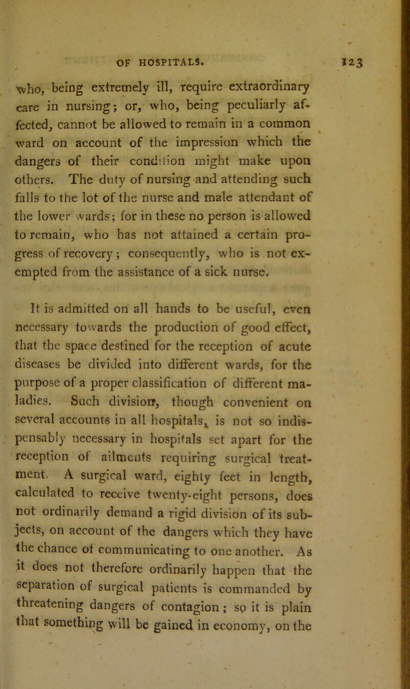 xvho, being extremely ill, require extraordinary care in nursing; or, who, being peculiarly af- fected, cannot be allowed to remain in a common ward on account of the impression which the dangers of their condition might make upon others. The duty of nursing and attending such falls to the lot of the nurse and male attendant of the lower wards; for in these no person is allowed to remain, who has not attained a certain pro- gress of recovery; consequently, who is not ex- empted from the assistance of a sick nurse. It is admitted on all hands to be useful, even necessary towards the production of good effect, that the space destined for the reception of acute diseases be divided into different wards, for the purpose of a proper classification of different ma- ladies. Such division1, though convenient on several accounts in all hospitals, is not so indis- pensably necessary in hospitals set apart for the reception of ailments requiring surgical treat- ment A surgical ward, eighty feet in length, calculated to receive twenty-eight persons, does not ordinarily demand a rigid division of its sub- jects, on account of the dangers which they have the chance of communicating to one another. As it does not therefore ordinarily happen that the separation of surgical patients is commanded by threatening dangers of contagion ; so it is plain that something will be gained in economy, on the