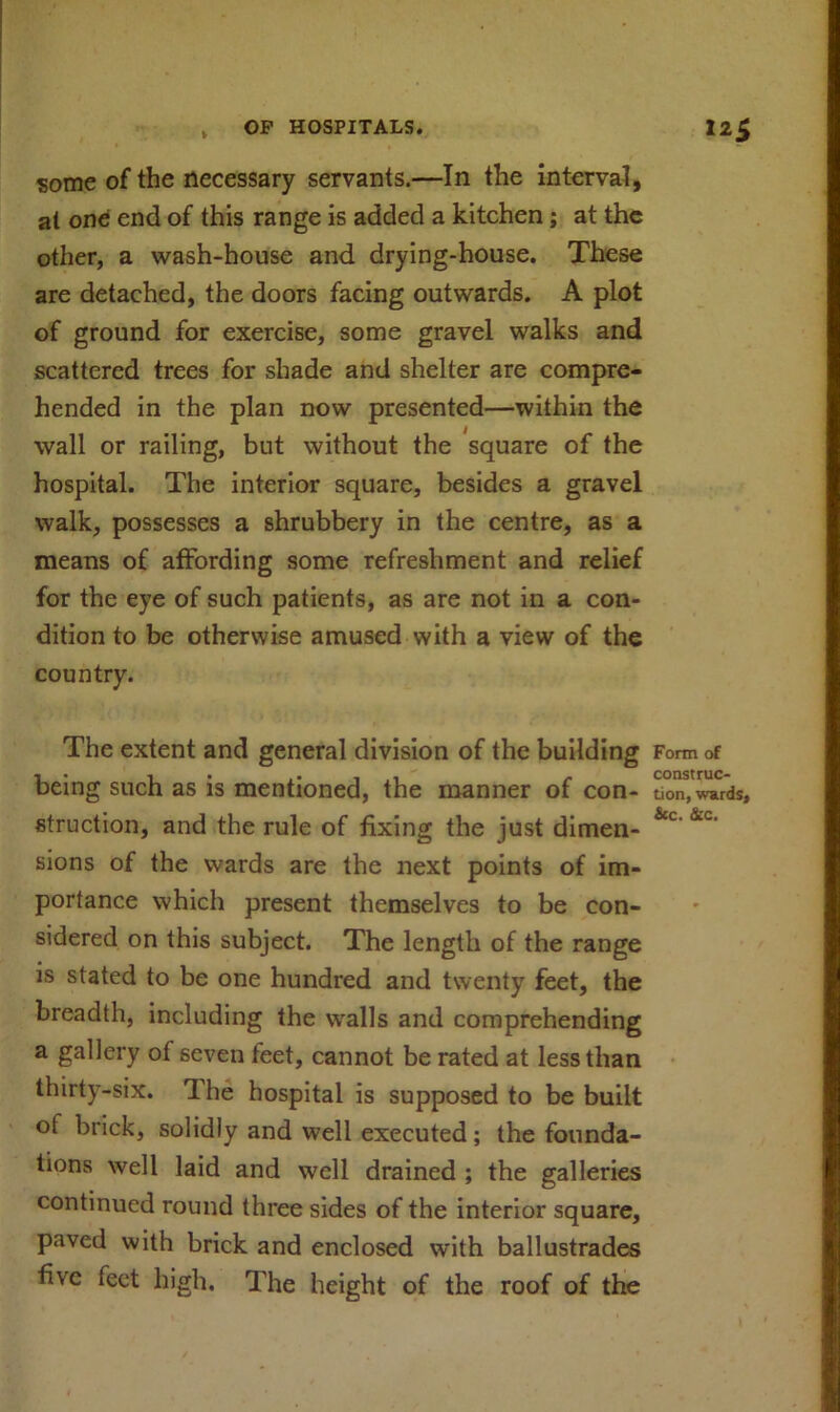 some of the necessary servants.—In the interval, at one end of this range is added a kitchen; at the other, a wash-house and drying-house. These are detached, the doors facing outwards. A plot of ground for exercise, some gravel walks and scattered trees for shade and shelter are compre- hended in the plan now presented—within the wall or railing, but without the square of the hospital. The interior square, besides a gravel walk, possesses a shrubbery in the centre, as a means of affording some refreshment and relief for the eye of such patients, as are not in a con- dition to be otherwise amused with a view of the country. The extent and general division of the building Form of 1 • -i .. . .  . construc- being such as is mentioned, the manner of con- tion, wards, struct ion, and the rule of fixing the just dimen- &c &c‘ sions of the wards are the next points of im- portance which present themselves to be con- sidered on this subject. The length of the range is stated to be one hundred and twenty feet, the breadth, including the walls and comprehending a gallery ot seven teet, cannot be rated at less than thirty-six. The hospital is supposed to be built of brick, solidly and well executed; the founda- tions well laid and well drained ; the galleries continued round three sides of the interior square, paved with brick and enclosed with ballustrades five feet high. The height of the roof of the