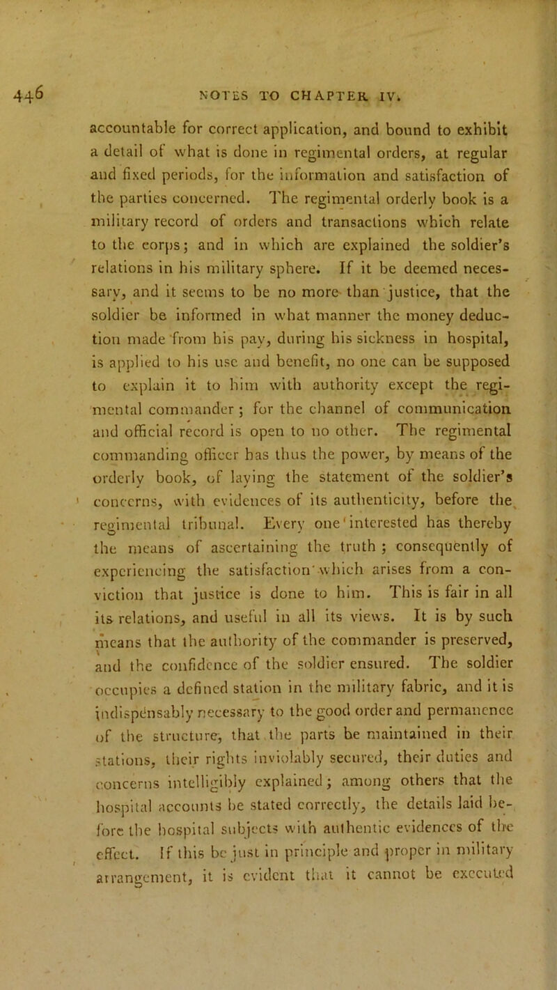 accountable for correct application, and bound to exhibit a detail of what is done in regimental orders, at regular and fixed periods, for the information and satisfaction of the parties concerned. The regimental orderly book is a military record of orders and transactions which relate to the corps; and in which are explained the soldier’s relations in his military sphere. If it be deemed neces- sary, and it seems to be no more than justice, that the soldier be informed in what manner the money deduc- tion made from his pay, during his sickness in hospital, is applied to his use and benefit, no one can be supposed to explain it to him with authority except the regi- mental commander; for the channel of communication and official record is open to no other. The regimental commanding officer has thus the power, by means of the orderly book, of laving; the statement of the soldier’s < concerns, with evidences of its authenticity, before the regimental tribunal. Every one' interested has thereby the means of ascertaining the truth ; consequently of experiencing the satisfaction which arises from a con- viction that justice is done to him. This is fair in all its relations, and useful in all its views. It is by such means that the authority of the commander is preserved, and the confidence of the soldier ensured. The soldier occupies a defined station in the military fabric, and it is indispensably necessary to the good order and permanence of the structure, that the parts be maintained in their stations, their rights inviolably secured, their duties and concerns intelligibly explained; among others that the hospital accounts be stated correctly, the details laid be- fore the hospital subjects with authentic evidences of the effect. If this be just in principle and proper in military arrangement, it is evident that it cannot be executed