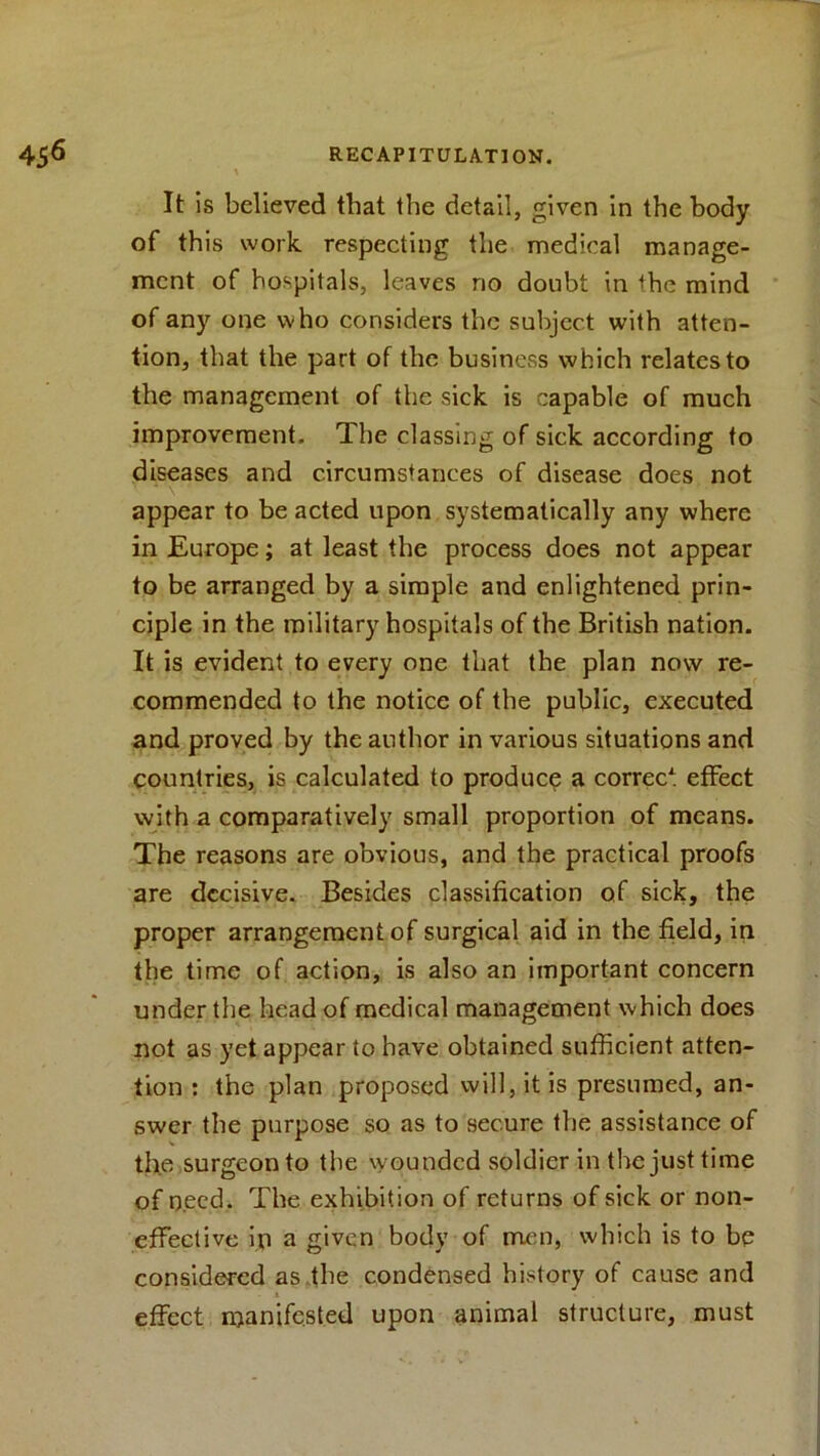 It is believed tliat the detail, given in the body of this work respecting the medical manage- ment of hospitals, leaves no doubt in the mind of any one who considers the subject with atten- tion, that the part of the business which relates to the management of the sick is capable of much improvement. The classing of sick according to diseases and circumstances of disease does not appear to be acted upon systematically any where in Europe; at least the process does not appear to be arranged by a simple and enlightened prin- ciple in the military hospitals of the British nation. It is evident to every one that the plan now re- commended to the notice of the public, executed and proved by the author in various situations and countries, is calculated to produce a correc* effect with a comparatively small proportion of means. The reasons are obvious, and the practical proofs are decisive. Besides classification of sick, the proper arrangement of surgical aid in the field, in the time of action, is also an important concern under the head of medical management which does not as yet appear to have obtained sufficient atten- tion : the plan proposed will, it is presumed, an- swer the purpose so as to secure the assistance of the surgeon to the wounded soldier in the just time of need. The exhibition of returns of sick or non- effective ip a given body of men, which is to be considered as the condensed history of cause and * * effect manifested upon animal structure, must