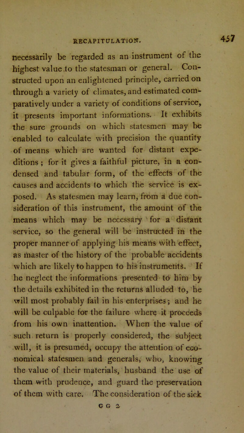 437 necessarily be regarded as an instrument of the highest value to the statesman or general. Con- structed upon an enlightened principle, carried on through a variety of climates, and estimated com- paratively under a variety of conditions of service, it presents important informations. It exhibits the sure grounds on which statesmen may be enabled to calculate with precision the quantity of means which are wanted for distant expe- ditions ; for it gives a faithful picture, in a con- densed and tabular form, of the effects of the causes and accidents to which the service is ex- posed. As statesmen may learn, from a due con- sideration of this instrument, the amount of the means which may be necessary for a distant service, so the general will be instructed in the proper manner of applying his means with effect, as master of the history of the probable accidents which are likely to happen to his instruments. If he neglect the informations presented to him by the details exhibited in the returns alluded to, he will most probably fail in his enterprises; and he will be culpable for the failure where it proceeds from his own inattention. When the value of such return is properly considered, the subject will, it is presumed, occupy the attention of eco- nomical statesmen and generals, who, knowing the value of their materials, husband the use of them with prudence, and guard the preservation of them with care. The consideration of the sick C G 2,