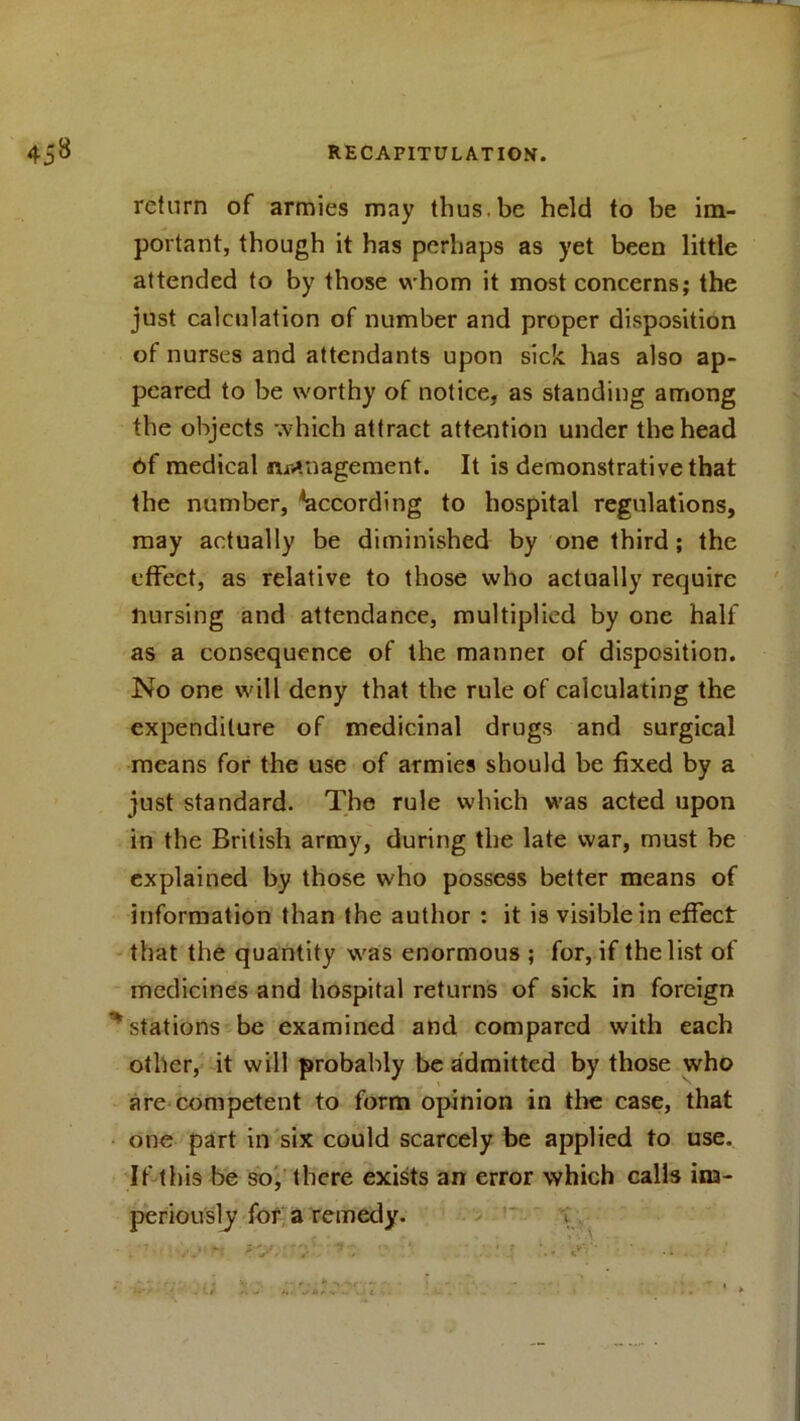 return of armies may thus.be held to be im- portant, though it has perhaps as yet been little attended to by those whom it most concerns; the just calculation of number and proper disposition of nurses and attendants upon sick has also ap- peared to be worthy of notice, as standing among the objects which attract attention under the head of medical management. It is demonstrative that the number, ^according to hospital regulations, may actually be diminished by one third; the effect, as relative to those who actually require nursing and attendance, multiplied by one hall' as a consequence of the manner of disposition. No one will deny that the rule of calculating the expenditure of medicinal drugs and surgical means for the use of armies should be fixed by a just standard. The rule which was acted upon in the British army, during the late war, must be explained by those who possess better means of information than the author : it is visible in effect that the quantity was enormous ; for, if the list of medicines and hospital returns of sick in foreign ^stations be examined and compared with each other, it will probably be admitted by those who are competent to form opinion in the case, that one part in six could scarcely be applied to use. If this be so, there exists an error which calls im- periously for a remedy.