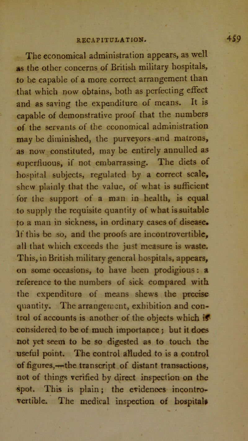 4S9 The economical administration appears, as well as the other concerns of British military hospitals, to be capable of a more correct arrangement than that which now obtains, both as perfecting effect and as saving the expenditure of means. It is capable of demonstrative proof that the numbers of the servants of the economical administration may be diminished, the purveyors and matrons, as now constituted, may be entirely annulled as superfluous, if not embarrassing. The diets of hospital subjects, regulated by a correct scale, shew plainly that the value, of what is sufficient for the support of a man in health, is equal to supply the requisite quantity of what is suitable to a man in sickness, in ordinary cases of disease* If this be so, and the proofs are incontrovertible, all that which exceeds the just measure is waste. This, in British military general hospitals, appears, on some occasions, to have been prodigious: a reference to the numbers of sick compared with the expenditure of means shews the precise quantity. The arrangement, exhibition and con- trol of accounts is another of the objects which if considered to be of much importance ; but it does not yet seem to be so digested as to touch the useful point. The control alluded to is a control of figures,—the transcript of distant transactions, not of things verified by direct inspection on the spot. This is plain; the evidences incontro- vertible. The medical inspection of hospitals