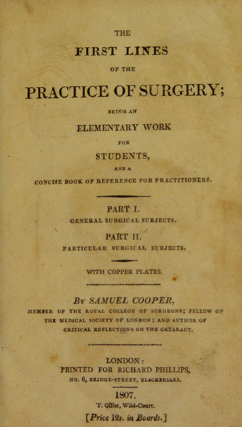THE FIRST LINES OF THE PRACTICE OF SURGERY; % being an ELEMENTARY WORK FOR STUDENTS, AND A CONCISE BOOK OF REFERENCE FOR PRACTITIONERS, PART I. / GENERAL SURGICAL SUBJECTS. PART II. PARTICULAR SURGICAL SUBJECTS. » WITH COPPER PLATES. By SAMUEL COOPER, MEMBER OF THE ROYAL COLLEGE OF SURGEONS; FELLOW 07 THE MEDICAL SOCIETY OF LONDON ; AND AUTHOR OF CRITICAL REFLECTIONS-ON THE CATARACT. LONDON: PRINTED FOR RICHARD PHILLIPS, NO. 6, BRIDGE-STREET, BLACKFRIARS, 1807. T. Gfllet, Wild-Court. [Price 12f. in Boards,']