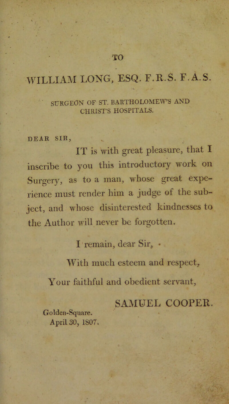 WILLIAM LONG, ESQ. F.R.S. F.A.S. , V ^ i* SURGEON OF ST. BARTHOLOMEW’S AND CHRIST’S HOSPITALS. DEAR SIR, IT is with great pleasure, that I inscribe to you this introductory work on Surgery, as to a man, whose great expe- rience must render him a judge of the sub- ject, and whose disinterested kindnesses to the Author will never be forgotten. I remain, dear Sir, • With much esteem and respect. Your faithful and obedient servant. Golden-Square. April 30, 1S07. SAMUEL COOPER.