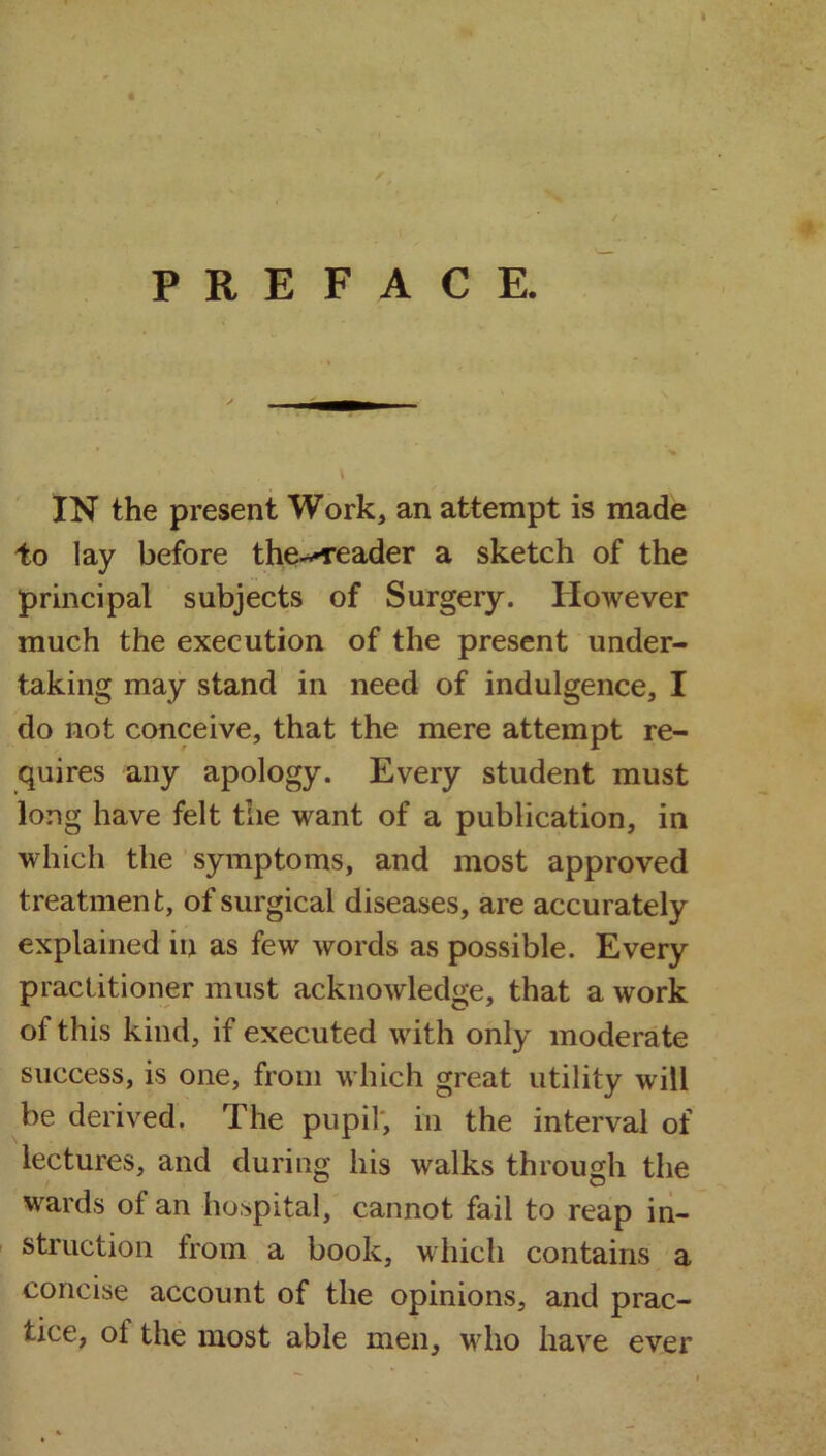 IN the present Work, an attempt is made to lay before the^reader a sketch of the principal subjects of Surgery. However much the execution of the present under- taking may stand in need of indulgence, I do not conceive, that the mere attempt re- quires any apology. Every student must long have felt the want of a publication, in which the symptoms, and most approved treatment, of surgical diseases, are accurately explained in as few words as possible. Every practitioner must acknowledge, that a work of this kind, if executed with only moderate success, is one, from which great utility will be derived. The pupil, in the interval of lectures, and during his walks through the wards of an hospital, cannot fail to reap in- struction from a book, which contains a concise account of the opinions, and prac- tice, of the most able men, who have ever
