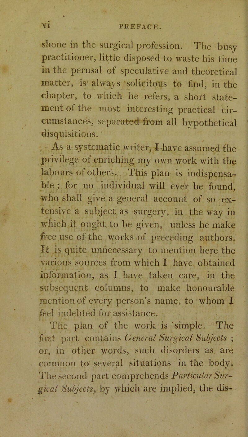 shone in the surgical profession. The busy practitioner, little disposed to waste his time in the perusal of speculative and theoretical matter, is always solicitous to find, in the chapter, to which he refers, a short state- ment of the most interesting practical cir- cumstances, separated from all hypothetical disquisitions. As a systematic writer, I have assumed the privilege of enriching my own work with the labours of others. This plan is indispensa- ble ; for no individual will ever be found, who shall give a general account of so ex- tensive a subject as surgery, in the way in which it ought, to be given, unless he make free use of the works of preceding authors. It is quite unnecessary to mention here the various sources from which I have obtained information, as I have taken care, in the subsequent columns, to make honourable mention of every person’s name, to whom I feel indebted for assistance. The plan of the work is simple. The first part contains General Surgical Subjects- ; or, in other words, such disorders as are common to several situations in the body. The second part comprehends Particular Sur- gical Subjects, by which are implied, the dis-
