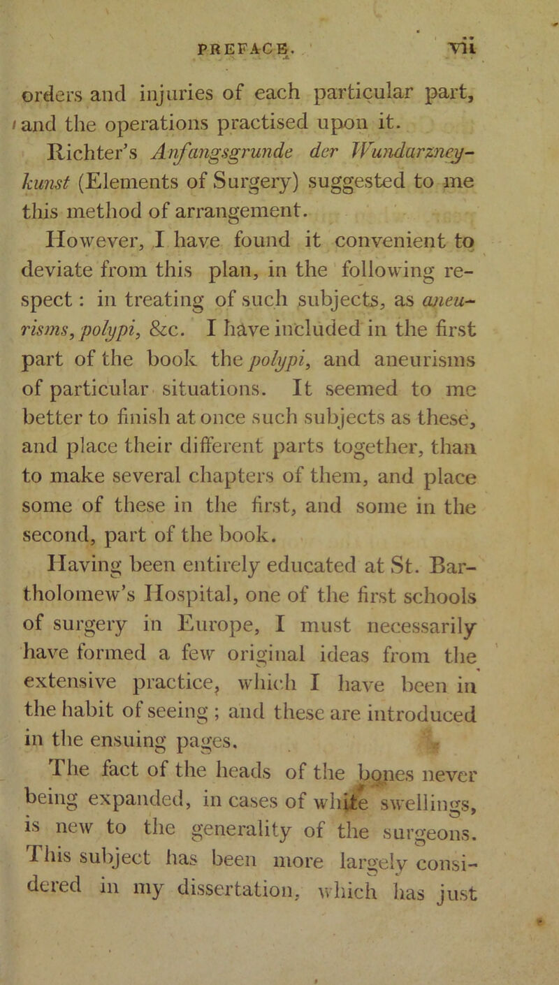 PREFACE. Hi .a jl. ~ , orders and injuries of each particular part, /ajQtl the operations practised upon it. Richter’s Anfangsgrunde dcr Wundarzncy- kunst (Elements of Surgery) suggested to me this method of arrangement. However, I have found it convenient to deviate from this plan, in the following re- spect : in treating of such subjects, as aneu- risms, polypi, &c. I have included in the first part of the book the polypi, and aneurisms of particular situations. It seemed to me better to finish at once such subjects as these, and place their different parts together, than to make several chapters of them, and place some of these in the first, and some in the second, part of the book. Having been entirely educated at St. Bar- tholomew’s Hospital, one of the first schools of surgery in Europe, I must necessarily have formed a few original ideas from the vT? extensive practice, which I have been in the habit of seeing ; and these are introduced in the ensuing pages. I he fact of the heads of the bones never being expanded, in cases of white swellings, is new to the generality of the surgeons. This subject has been more largely consi- dered in my dissertation, which has just