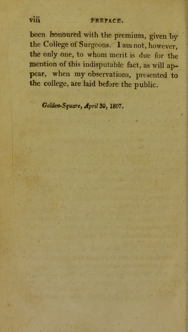 • • * been honoured with the premium, given by the College of Surgeons. I am not, however, the only one, to whom merit is due for the mention of this indisputable fact, as will ap- pear, when my observations, presented to the college, are laid before the public. ■ 4 » Golden-Square, April 30, 1807. \ f