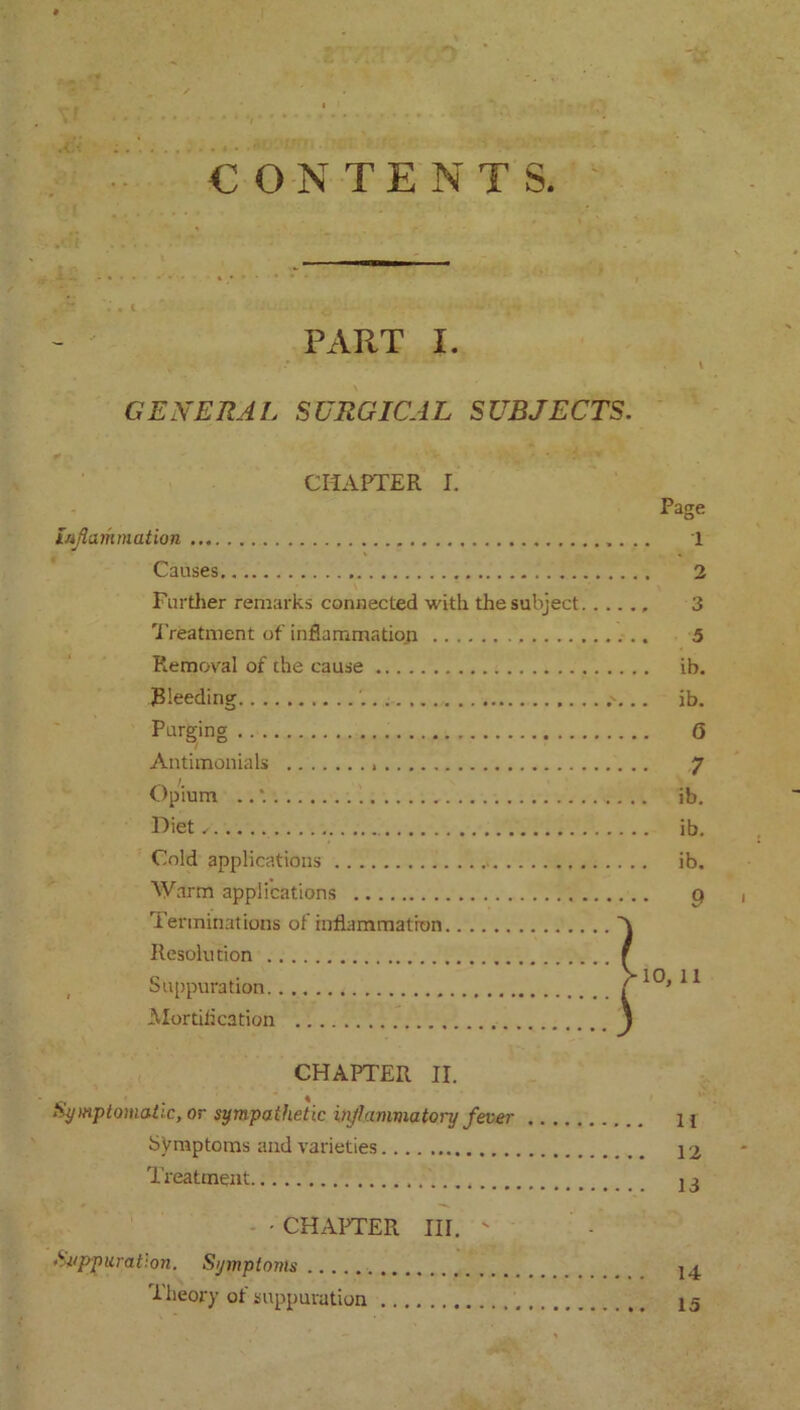 CONTENTS PART I. . I GENERAL SURGICAL SUBJECTS. CHAPTER I. Page inflammation 1 Causes . 2 Further remarks connected with the subject 3 Treatment of inflammation 5 Removal of the cause ib. RIeeding .'... ib. Purging 0 Antimonials 7 Opium .. *. ib. Diet/ ib. Cold applications ib. Warm applications q Terminations of inflammation A Resolution f , Suppuration >10, 11 Mortification l CHAPTER II. Symptomatic, or sympathetic inflammatory fever Symptoms and varieties Treatment ■ - CHAPTER III. ' Suppuration. Symptoms llieory of suppuration 11 12 13 14 15
