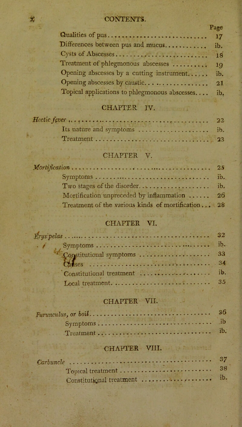 Qualities of pus Differences between pus and mucus Cysts of Abscesses Treatment of phlegmonous abscesses Opening abscesses by a cutting instrument..., .. Opening abscesses by caustic Topical applications to phlegmonous abscesses.... CHAPTER IV. Hectic fever .. Its nature and symptoms Treatment ✓ Page 17 ib. 18 19 ib. 21 ib. 22 ib. 23 CHAPTER V. Mortification 25 Symptoms ib. Two stages of the disorder.. t. ib. Mortification unpreceded by inflammation 26 Treatment of the various kinds of mortification... 28 CHAPTER VI. ftrys'pelas . . /' Symptoms L‘ Constitutional symptoms Cjafses 'Constitutional treatment Local treatment. CHAPTER VII. ' , ' \ Furxinculus, or boil Symptoms Treatment / 32 ib. 33 34 ib. 35 36 ib ib. CHAPTER VIII. Carbuncle , Topical treatment Constitutional treatment