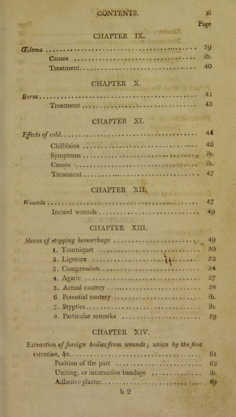 (Edema, Causes Treatment,. CHAPTER X. Burns Treatment CHAPTER XI. Effects of cold Chilblains Symptoms • Causes ' * • % Treatment CONTENTS. CHAPTER IX. -rtuCf: ... ■ - r Xi Page 39 lb. 40 . 41 . 42 . 44 . 46 ib. . ib. • 47 CHAPTER XII. Wounds . a ..... - 47 Incised wounds 49 - > ■ CHAPTER XIII. Means of stopping hemorrhage 49 1. Tourniquet 50 2. Ligature \i.' 52 3. Compression 54 4. Agaric 57 5. Actual cautery 58 6. Potential cautery ib. 7. Styptics ib. 8. Particular remarks ' 59 CHAPTER XIV. Extraction of foreign bodies from wounds j union by the first intention, §c 6l Position of the part 62 Uniting, or incarnative bandage ib. Adhesive plaster 63