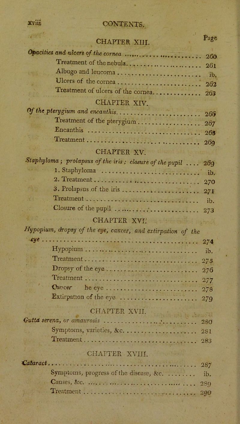 CHAPTER XIII. Opacities and ulcers of the cornea Treatment of the nebula Albugo and leucoma Ulcers of the cornea Treatment of ulcers of the cornea CHAPTER XIV. Of the pterygium and encanthis Treatment of the pterygium Encanthis .. Treatment CHAPTER XV. Staphyloma; prolapsus of the iris; closure of the pupil .. .. 1. Staphyloma 2. Treatment 3. Prolapsus of the iris . Treatment Closure of the pupil • .. Pagft 260 261 ib. 262 263 265 267 263 26g 269 ib. 270 271 ib. 273 CHAPTER xvr: Hypopium, dropsy of the eye, cancer, and extirpation of the W 274 Hypopium ib. Treatment 2/5 Dropsy of the eye 276 Treatment 277 Oaocer he eye 2/8 Extirpation of the eye O/Q CHAPTER XVII. Guttd serena, or amaurosis • 280 Symptoms, varieties, &c 2S1 Treatment.. 283 CHAPTER XVIII. Cataract 28/ Symptoms, progress of the disease, kc. ib. Causes, kc 28 y Treatment 200 I