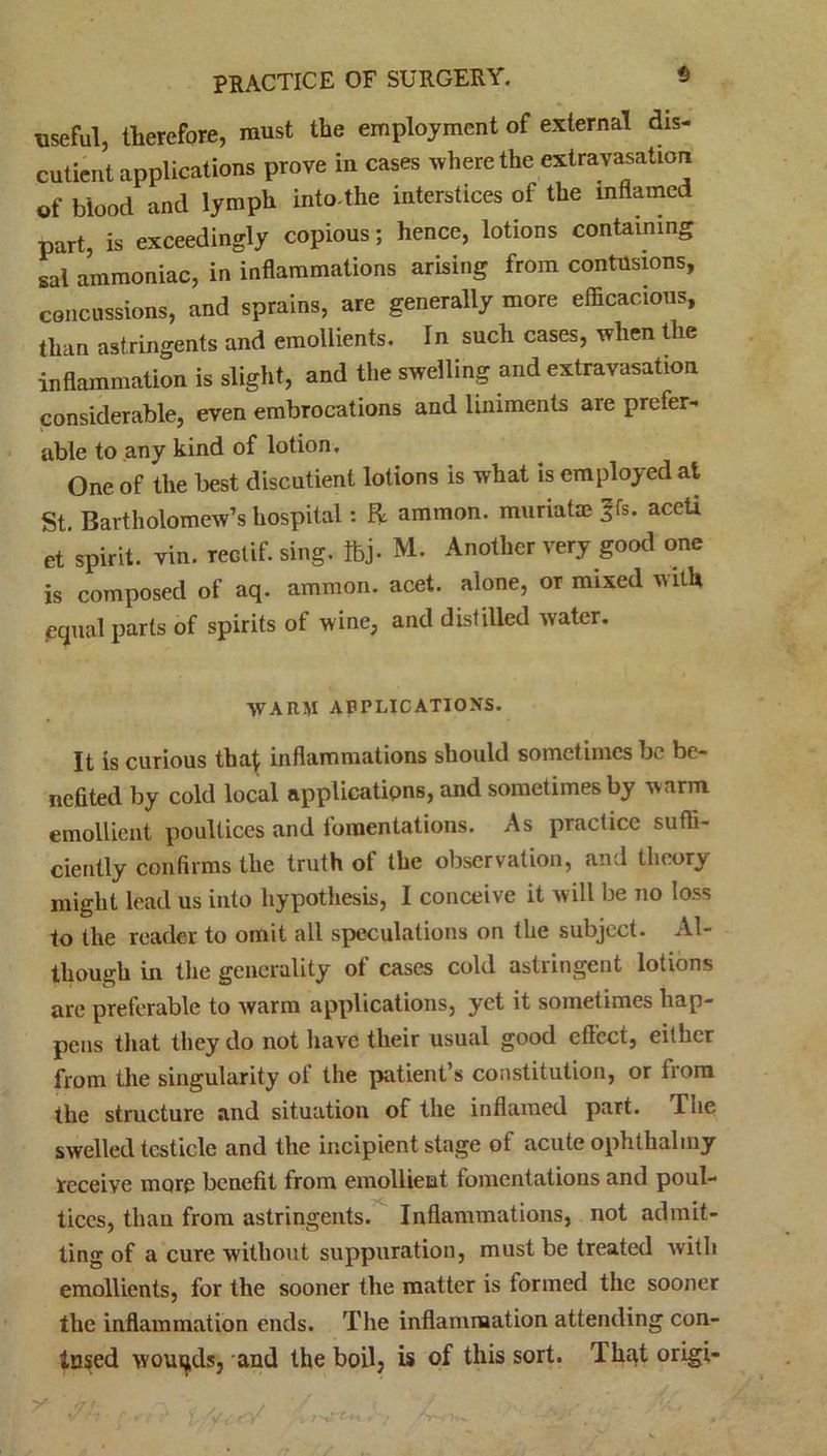 useful, therefore, must the employment of external dis- cutient applications prove in cases where the extravasation of blood and lymph into.the interstices of the inflamed part, is exceedingly copious; hence, lotions containing sal ammoniac, in inflammations arising from contusions, concussions, and sprains, are generally more efficacious, than astringents and emollients. In such cases, when the inflammation is slight, and the swelling and extravasation considerable, even embrocations and liniments are prefer- able to any kind of lotion . One of the best discutient lotions is what is employed at St. Bartholomew’s hospital: R. ammon. muriatae ?fs. aceU et spirit, vin. rectif. sing. foj. M. Another very good one is composed of aq. ammon. acet. alone, or mixed with equal parts of spirits of wine, and distilled water. WARM APPLICATIONS. It is curious thaf inflammations should sometimes be be- nefited by cold local applications, and sometimes by warm emollient poultices and fomentations. As practice suffi- ciently confirms the truth of the observation, and theory might lead us into hypothesis, I conceive it will be no loss to the reader to omit all speculations on the subject. Al- though in the generality of cases cold astringent lotions are preferable to warm applications, yet it sometimes hap- pens that they do not have their usual good effect, either from the singularity of the patient’s constitution, or from the structure and situation of the inflamed part. Tne swelled testicle and the incipient stage ot acute ophthalniy receive more benefit from emollient fomentations and poul- tices, than from astringents. Inflammations, not admit- ting of a cure without suppuration, must be treated witli emollients, for the sooner the matter is formed the sooner the inflammation ends. The inflammation attending con- tused wounds, and the boil, is of this sort. That origi-