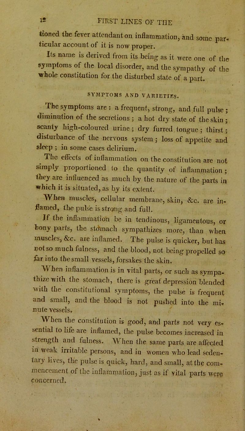 tioned the fever attendant on inflammation, and some par- ticular account of it is now proper. Its name is derived from its being as it were one of the symptoms of the local disorder, and the sympathy of the whole constitution for the disturbed state of a part. SYMPTOMS AND VARIETIES. The symptoms are: a frequent, strong, and full pulse; diminution of the secret ions ; a hot dry state of the skin ; scanty high-coloured urine ; dry furred tongue ; thirst; disturbance of the nervous system ; loss of appetite and sleep ; in some cases delirium. The effects of inflammation on the constitution are not simply proportioned to the quantity of inflammation; they are influenced as much by the nature of the parts in which it is situated, as by its extent. When muscles, cellular membrane, skin, &c. are in- flamed, the pulse is strong and full. If the inflammation be in tendinous, ligamentous, or bony parts, the stdmack sympathizes more, than when muscles, &c. are inflamed. The pulse is quicker, but has eo( so much fulness, and the blood, not being propelled so far into the small vessels, forsakes the skin. When inflammation is in vital parts, or such as sympa- thize with the stomach, there is great depression blended with the constitutional symptoms, the pulse is frequent and small, and the blood is not pushed into the mi- nute vessels. When the constitution is good, and parts not very es- sential to life are inflamed, the pulse becomes increased in strength and fulness. When the same parts are affected in weak irritable persons, and in women who lead seden- tary lives, the pulse is quick, hard, and small, at the com- mencement of the inflammation, just as if vital parts were concerned.