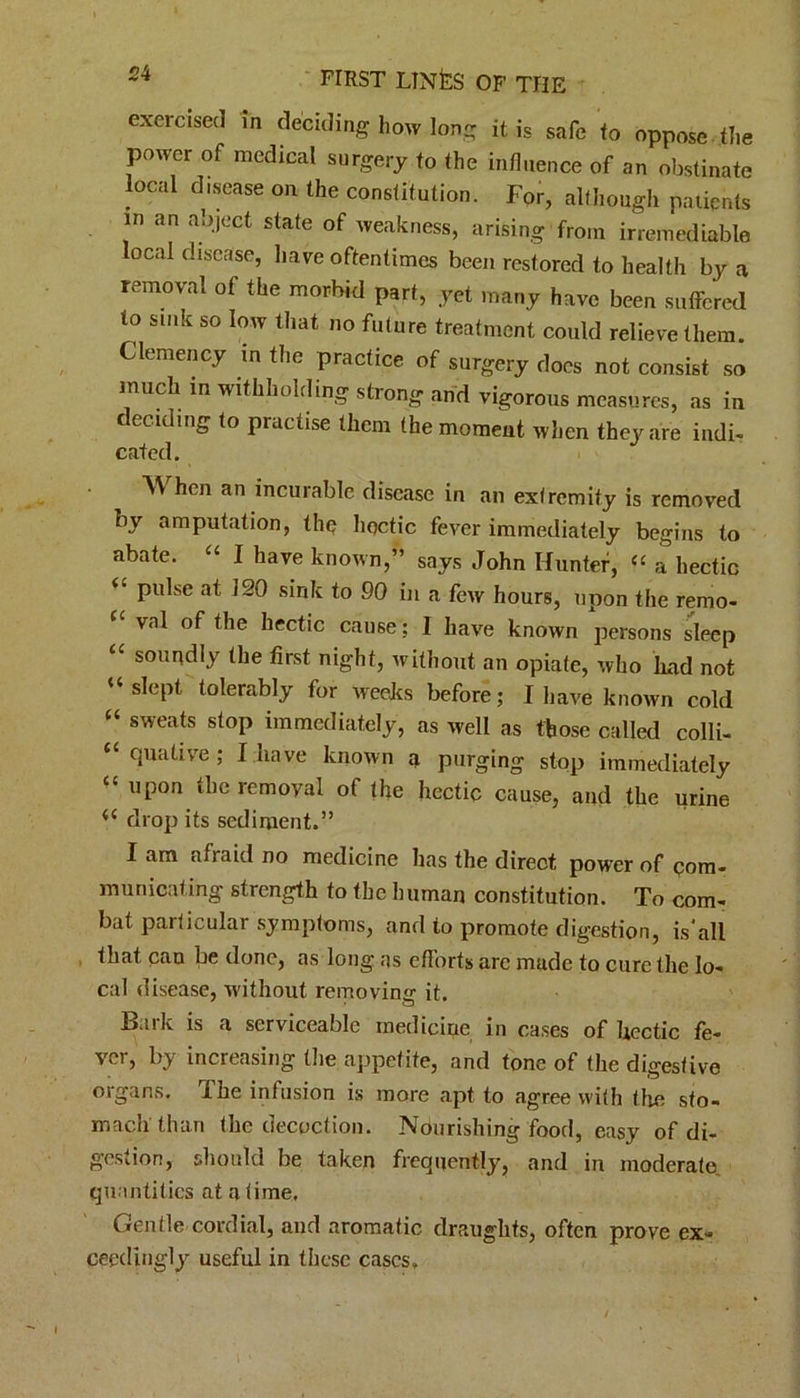 exercised in deciding liow long it. is safe to oppose the power of medical surgery to the influence of an obstinate local disease on the constitution. For, although patients in an abject state of weakness, arising from irremediable local disease, have oftentimes been restored to health by a removal of the morbid part, yet many have been suffered to sink so low that no future treatment could relieve them. Clemency in the practice of surgery docs not consist so much in withholding strong and vigorous measures, as in deeding to practise them the moment when they are indi- cated. A\ hen an incurable disease in an extremity is removed by amputation, the hectic fever immediately begins to abate. “ I have known,” says John Hunter, “ a hectic “ pulse at 120 sink to 90 in a few hours, upon the remo- val of the hectic cause; I have known persons sleep cc soundly the first night, without an opiate, who had not U slept tolerably for weeks before; I have known cold c‘ sweats stop immediately, as well as those called colli- “ quative ; I have known a purging stop immediately “ upon the removal of the hectic cause, and the urine drop its sediment.” Iam afiaid no medicine has the direct power of com- municating strength to the human constitution. To com- bat particular symptoms, and to promote digestion, is'all that can be done, ns long as efforts are made to cure the lo- cal disease, without removing it. Baik is a serviceable medicine in cases of hectic fe- ver, by increasing the appetite, and tone of the digestive organs. The infusion is more apt to agree with the sto- mach than the decoction. Nourishing food, easy of di- gestion, should he taken frequently, and in moderate quantities at a time. Gentle cordial, and aromatic draughts, often prove ex- ceedingly useful in these cases.