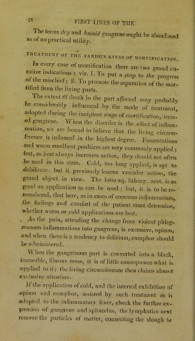 The terms dry and humid as of no practical utility. gangrene ought be abandoned TREATMENT or THE VARIOUS KINDS OP MORTIFICATION. In every case of mortification there are two grand cu- nt.ve UKl.cations = vis. I. To put a slop the progress of the m,sch.cf; 2. To promote the separation of the mor- titled from the living parts. The extent tff death in the part affected may probably be considerably influenced by the mode of treatment, adopted during the incipient stage of mortification, term- ed gangrene. When the disorder is the, effect of inflam- mation, we are bound to believe that the living circum- ihrence f* inflamed in the highest degree. Fomentations and warm emollient poultices are very commonly applied ; hut, as heat always increases action, they should not often bemused in this state. Cold, too long applied, is apt to debilitate; but it previously lessens vascular action, the grand object in view. The lotio aq. lilharg. acet. is as good an application as can be used ; but, it is to be re- membered, that here, as in cases of common inflammation, 4he feelings and comfort of the patient must determine, whether warm or cold applications are best. * ^1C P*dn> attending the change from violent phleg* monous inflammations into gangrene, is excessive, opium, and when there is a tendency to delirium, camphor should be administered. When the gangrenous part is converted into a black, insensible, fibrous mass, it is of little consequence what is applied to it; the living circumference then claims almost exclusive attention. If the application of cold, and the internal exhibition of opium and camphor, assisted by such treatment as is adapted to the inflammatory fever, check the further ex- pansioa of gangrene and sphacelus, the lymphatics next remove the particles of matter, connecting the slough to