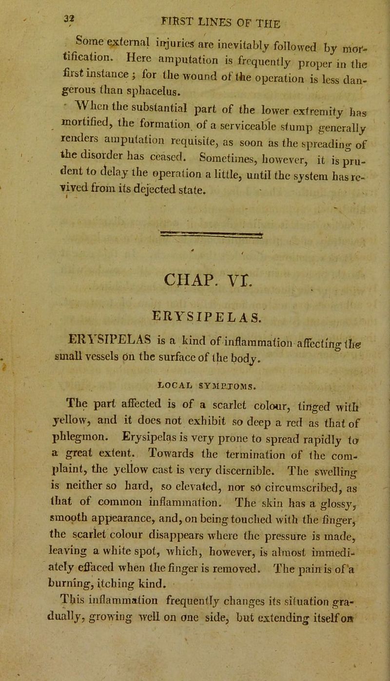 Some external injuries: are inevitably followed by mor- tification. Here amputation is frequently proper in the fiist instance ; lor the wound of the operation is less dan- gerous than sphacelus. When the substantial part of the lower extremity has mortified, the formation of a serviceable stump generally renders amputation requisite, as soon as the spreading of the disorder has ceased. Sometimes, however, it is pru- dent to delay the operation a little, until the system has re- vived from its dejected state. CHAP. vr. erysipelas. ERYSIPELAS is a kind of inflammation affecting tW small vessels on the surface of the body. LOCAL SYMPTOMS. The part affected is of a scarlet colour, tinged with yellow, and it does not exhibit so deep a red as that of phlegmon. Erysipelas is very prone to spread rapidly to a great extent. Towards the termination of the com- plaint, the yellow cast is very discernible. The swelling is neither so hard, so elevated, nor so circumscribed, as that of common inflammation. The skin has a glossy, smooth appearance, and, on being touched with the finger, the scarlet colour disappears where the pressure is made, leaving a white spot, which, however, is almost immedi- ately effaced when the finger is removed. The pain is of a burning, itching kind. This inflammation frequently changes its situation gra- dually, growing well on one side, but extending itself on