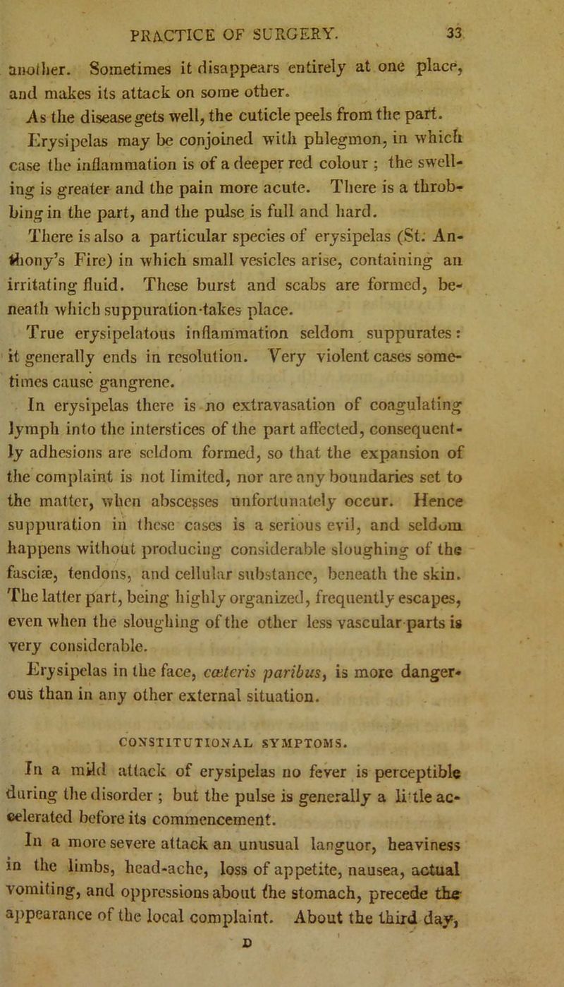 another. Sometimes it disappears entirely at one place, and makes its attack on some other. As the disease gets well, the cuticle peels from the part. Erysipelas may be conjoined with phlegmon, in which case the inflammation is of a deeper red colour ; the swell- ing is greater and the pain more acute. There is a throb- bingin the part, and the pulse is full and hard. There is also a particular species of erysipelas (St. An- thony’s Fire) in which small vesicles arise, containing ail irritating fluid. These burst and scabs are formed, be- neath which suppuration-takes place. True erysipelatous inflammation seldom suppurates: it generally ends in resolution. Very violent cases some- times cause gangrene. In erysipelas there is no extravasation of coagulating lymph into the interstices of the part affected, consequent- ly adhesions are seldom formed, so that the expansion of the complaint is not limited, nor are any boundaries set to the matter, when abscesses unfortunately occur. Hence suppuration in these cases is a serious evil, and seldom happens without producing considerable sloughing of the fascia?, tendons, and cellular substance, beneath the skin. The latter part, being highly organized, frequently escapes, even when the sloughing of the other less vascular parts is very considerable. Erysipelas in the face, ccutcris paribus, is more danger- ous than in any other external situation. CONSTITUTIONAL SYMPTOMS. In a mild attack of erysipelas no fever is perceptible during the disorder ; but the pulse is generally a li'tle ac- celerated before its commencement. In a more severe attack an unusual languor, heaviness in the limbs, head-ache, loss of appetite, nausea, actual vomiting, and oppressions about Ihe stomach, precede the appearance of tbe local complaint. About the third day, D