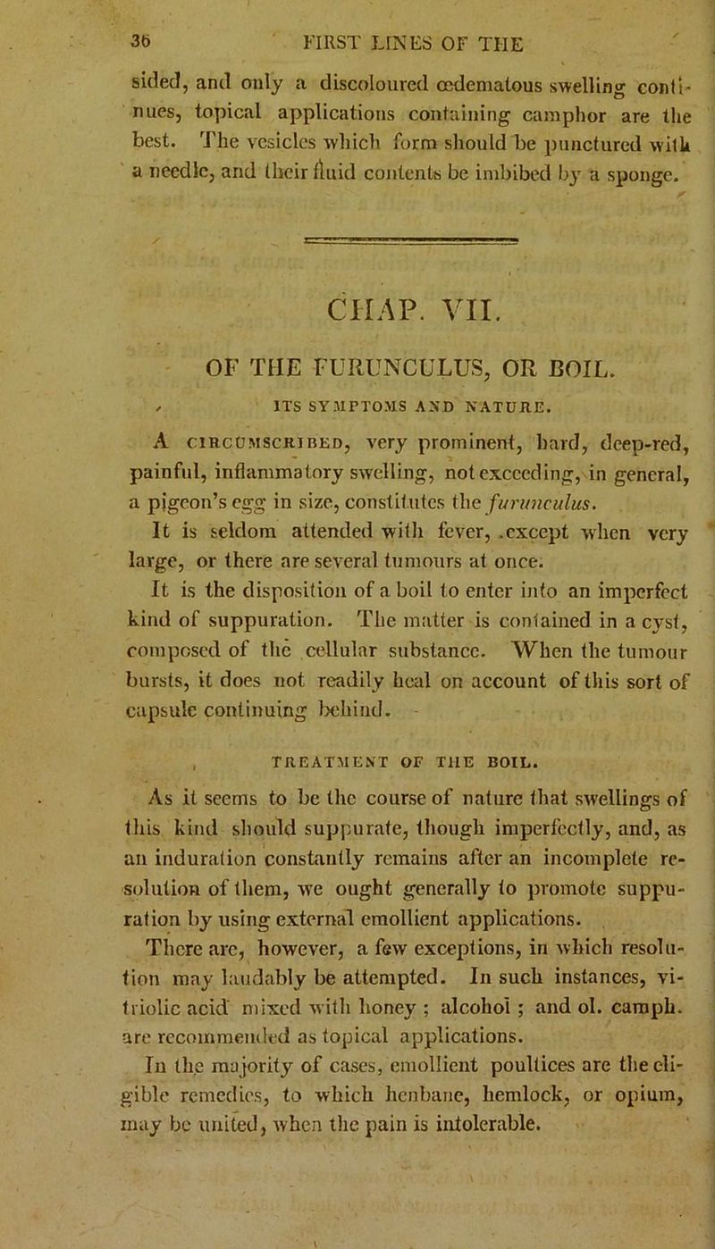 sided, and only a discoloured ccdemalous swelling conti- nues, topical applications containing camphor are the best. The vesicles which form should be punctured with a needle, and their fluid contents be imbibed by a sponge. CHAP. VII. OF THE FURUNCULUS, OR BOIL. , ITS SYMPTOMS AND NATURE. A circumscribed, very prominent, hard, deep-red, painful, inflammatory swelling, not exceeding, in general, a pigeon’s egg in size, constitutes the furunculus. It is seldom attended with fever, .except when very- large, or there are several tumours at once. It is the disposition of aboil to enter into an imperfect kind of suppuration. The matter is contained in a cyst, composed of the cellular substance. When the tumour bursts, it does not readily heal on account of this sort of capsule continuing behind. TREATMENT OF THE BOIL. As it seems to be the course of nature that swellings of this kind should suppurate, though imperfectly, and, as an induration constantly remains after an incomplete re- solution of them, v’e ought generally to promote suppu- ration by using external emollient applications. There arc, however, a few exceptions, in which resolu- tion may laudably be attempted. In such instances, vi- triolic acid mixed with honey ; alcohol ; and ol. camph. are recommended as topical applications. In the majority of cases, emollient poultices are the eli- gible remedies, to which henbane, hemlock, or opium, may be united, when the pain is intolerable.