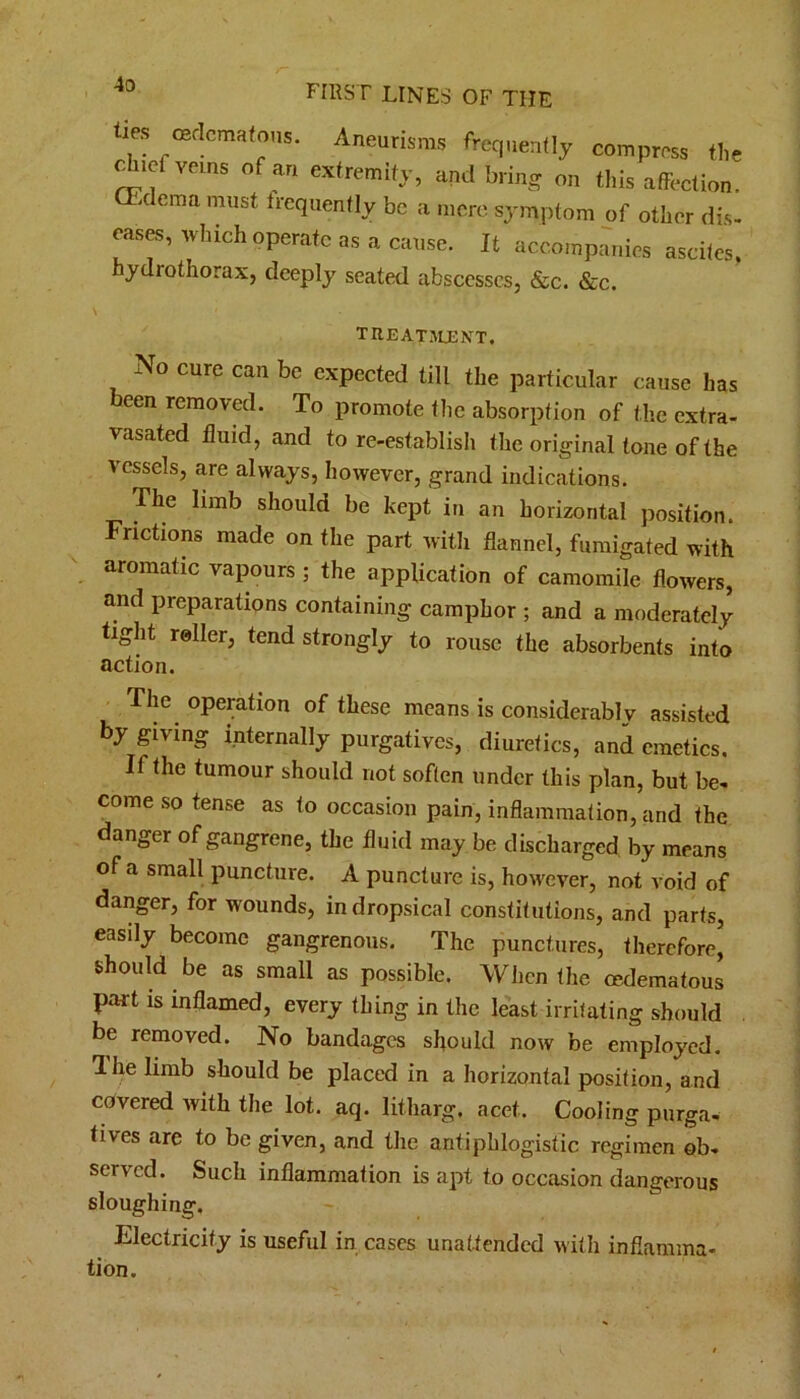 lies ffidcraatO'is. Aneurisms frequently compress the chief veins of an extremity, and bring on this affection. CEclema must frequently be a mere symptom of other dis. eases, which operate as a cause. It accompanies ascites, hydrothorax, deeply seated abscesses, &c. &c. TREATJLENT. No cure can be expected till the particular cause has been removed. To promote the absorption of the extra- vasated fluid, and to re-establish the original tone of the vessels, are always, however, grand indications. The limb should be kept in an horizontal position. Frictions made on the part with flannel, fumigated with aromatic vapours ; the application of camomile flowers, and preparations containing camphor ; and a moderately tight roller, tend strongly to rouse the absorbents into action. The operation of these means is considerably assisted by giving internally purgatives, diuretics, and emetics. If the tumour should not soften under this plan, but be- come so tense as to occasion pain, inflammation, and the clanger of gangrene, the fluid may be discharged by means of a small puncture. A puncture is, however, not void of danger, for wounds, in dropsical constitutions, and parts, easily become gangrenous. The punctures, therefore, should be as small as possible. When the cedematous part is inflamed, every thing in the least irritating should be removed. No bandages should now be employed. 1 lie limb should be placed in a horizontal position, and covered with the lot. aq. litharg. acet. Cooling purga- tives are to be given, and the antiphlogistic regimen ob- served. Such inflammation is apt to occasion dangerous sloughing. Electricity is useful in cases unattended with inflamma- tion.