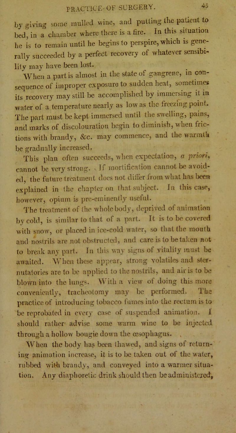 by giving some mulled wine, and putting the patient to bed, in a chamber where there is a fire. In this situation he is to remain until he begins to perspire, which is gene- rally succeeded by a perfect recovery of whatever sensibi- lity may have been lost. When a partis almost in the state of gangrene, in con- sequence of improper exposure to sudden heat, sometimes its recovery may still be accomplished by immersing it in water of a temperature nearly as low as the freezing point* The part must be kept immersed until the swelling, pains, and marks of discolouration begin to diminish, when fric- tions with brandy, &c. may commence, and the warmth be gradually increased. This plan often succeeds, when expectation, a priori, cannot be very strong. .If mortification cannot be avoid- ed, the future treatment does not differ from what has been explained in the chapter on that subject. In (his case, however, opium is pre-eminently useful. The treatment, of the whole body, deprived of animation by cold, is similar to that of a part. It is to be covered with snow, or placed in ice-cold water, so that the mouth and nostrils are not obstructed, and care is to be taken not to break any part. In this way signs of vitality must be awaited. When these appear, strong volatiles and ster- nutatories are to be applied to the nostrils, and air is to be blown into the lungs. With a view of doing this more conveniently, tracheotomy may be performed. The practice of introducing tobacco tumes into the rectum is to be reprobated in every case of suspended animation. 1 should rather' advise some warm wine to be injected through a hollow bougie down the oesophagus. . When the body hag been thawed, and signs of return- ing animation increase, it is to be taken out of the water, rubbed with brandy, and conveyed into a warmer situa- tion. Any diaphoretic drink should then be administered',