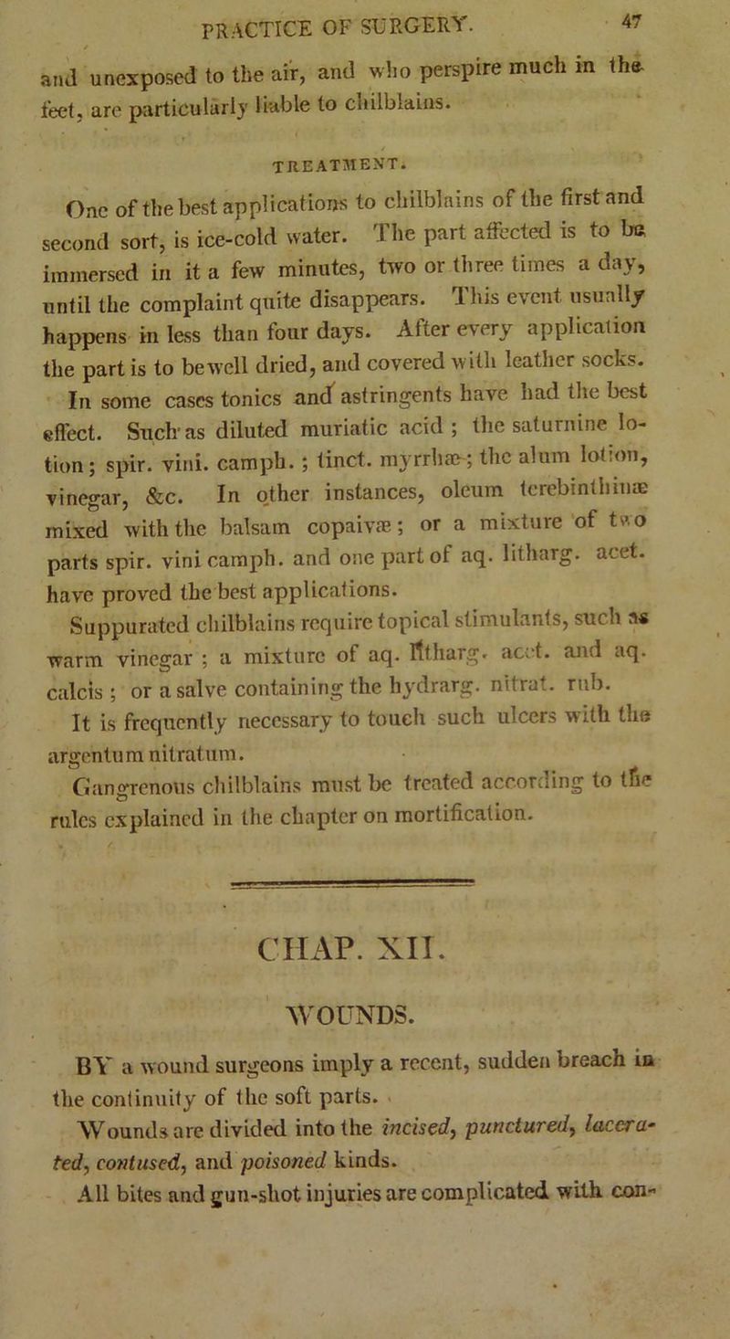 / and unexposed to the air, and who perspire much in the- feet. are particularly liable to cnilblains. TREATMENT. One of the best applications to chilblains of the first and second sort, is ice-cold water. The part affected is to bn immersed in it a few minutes, two or three times a day, until the complaint quite disappears. This event usually happens in less than four days. After every application the part is to be well dried, and covered with leather socks. In some cases tonics and astringents have had the best effect. Such* as diluted muriatic acid; the saturnine lo- tion; spir. vini. camph. ; tinct. myrrhm; the alum lotion, vinegar, &c. In o,ther instances, oleum terebinthltiae mixed with the balsam copaivte; or a mixture of two parts spir. vini camph. and one part of aq. litharg. acet. have proved the best applications. Suppurated chilblains require topical stimulants, such as warm vinegar ; a mixture of aq. litharg. acet. and aq. calcis ; or a salve containing the hydrarg. nitrut. rub. It is frequently necessary to touch such ulcers witli the argentu m nitratum. Gangrenous chilblains must be treated according to the rules explained in the chapter on mortification. CHAP. XII. WOUNDS. BY a wound surgeons imply a recent, sudden breach in the continuity of the soft parts. Wounds are divided into the incised, punctured, lacera- ted, contused, and poisoned kinds. All bites and gun-shot injuries are complicated with con-