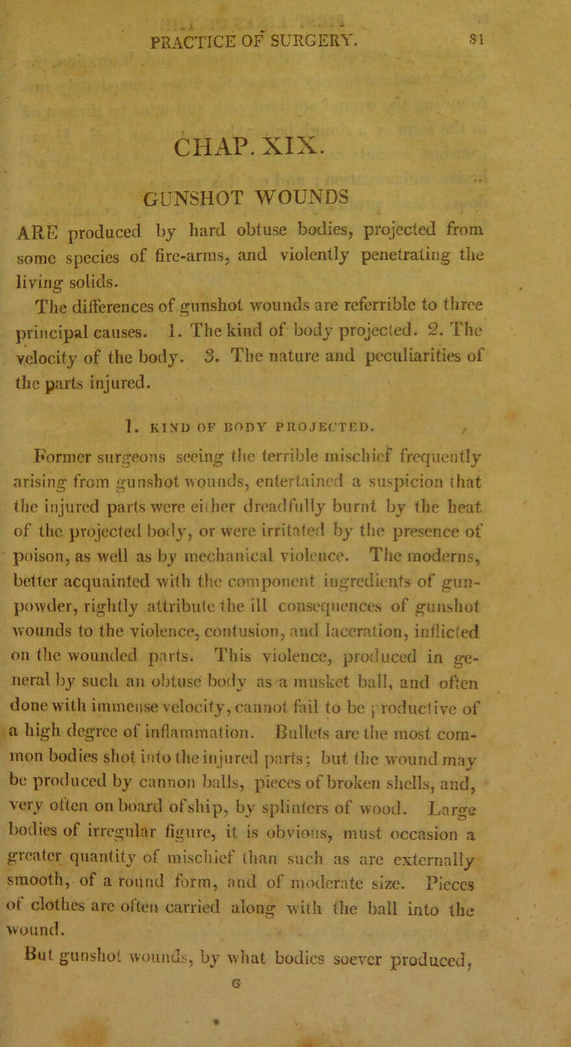 CHAP. XIX. GUNSHOT WOUNDS ARE produced by hard obtuse bodies, projected from some species of fire-arms, and violently penetrating the living solids. The differences of gunshot wounds are referrible to three principal causes. 1. The kind of body projected. 2. The velocity of the body. 3. The nature and peculiarities of the parts injured. 1. KIXD OF body PROJECTED. , Former surgeons seeing the terrible mischief frequently arising from gunshot wounds, entertained a suspicion that the injured parts were either dreadfully burnt by the heat of the projected body, or were irritated by the presence of poison, as well as by mechanical violence. The moderns, better acquainted with the component ingredients of gun- powder, rightly attribute the ill consequences of gunshot wounds to the violence, contusion, and laceration, indicted on the wounded parts. This violence, produced in ge- neral by such an obtuse body as a musket ball, and often done with immense velocity, cannot fail to be j reductive of a high degree of inflammation. Bullets are the most com- mon bodies shot into the injured parts; but the wound may be produced by cannon balls, pieces of broken shells, and, very olten onboard ofship, by splinters of wood. Large bodies of irregular figure, it is obvious, must occasion a greater quantity of mischief than such as are externally smooth, of a round form, and of moderate size. Pieces of clothes are often carried along with (he ball into the wound. But gunshot wounds, by what bodies soever produced, G