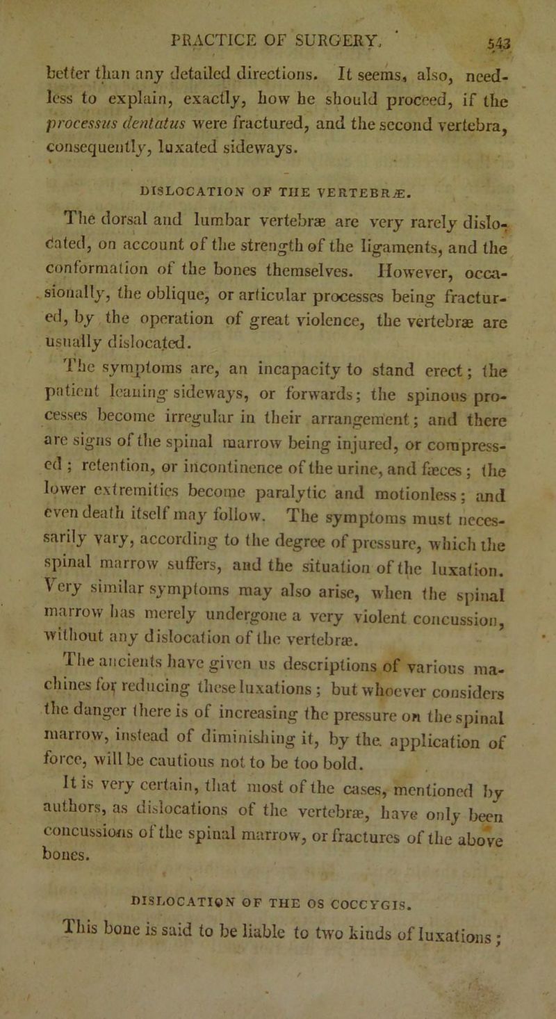 better than any detailed directions. It seems, also, need- less to explain, exactly, how he should proceed, if the processus dentatus were fractured, and the second vertebra, consequently, luxated sideways. DISLOCATION OF THE VERTEBRAE. The dorsal and lumbar vertebrae arc very rarely dislo- cated, on account of the strength of the ligaments, and the conformation oi the bones themselves. However, occa- sionally, the oblique, or articular processes being fractur- ed, by the operation of great violence, the vertebrae are usually disloca.ted. 'Hie symptoms are, an incapacity to stand erect; the patient leaning sideways, or forwards; the spinous pro- cesses become irregular in their arrangement; and there are signs of the spinal marrow being injured, or compress- ed ; retention, or incontinence of the urine, and faeces; the lower extremities become paralytic and motionless; and even death itself may follow, The symptoms must neces- sarily vary, according to the degree of pressure, which the spinal marrow suffers, and the situation of the luxation. Very similar symptoms may also arise, when the spinal marrow has merely undergone a very violent concussion, without any dislocation of the vertebra?. The ancients have given us descriptions of various ma- chines kg reducing these luxations; but whoever considers the danger there is of increasing the pressure on the spinal marrow, instead of diminishing it, by the application of force, will be cautious not to be too bold. It is very certain, that most of the cases, mentioned hy authors, as dislocations of the vertebra?, have only been concussions of the spinal marrow, or fractures of the above bones. DISLOCATION OF THE OS COCCYGIS. This bone is said to be liable to two hinds of luxations;