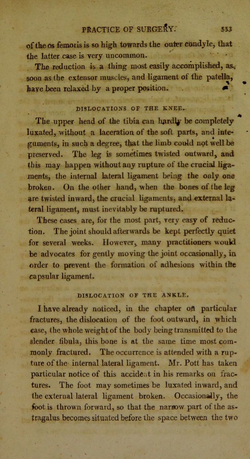 of the os femoris is so high towards the outer condyle, that the latter case is very uncommon. * ' - The reduction is a thing most easily accomplished, as-, soon as the extensor muscles, and ligament of the patella, have been relaxed by a proper position. * ■ *' * ’ DISLOCATIONS OF THE KNEE. The upper head of the tibia can hjirdly be completely luxated, without a laceration of the soft parts, and inte- guments, in such a degree, that the limb could not well be preserved. The leg is sometimes twisted outward, and this may happen without any rupture of the crucial liga- ments, the internal lateral ligament being the only one broken. On the other hand, when the bones of the leg are twisted inward, the crucial ligaments, and external la- teral ligament, must inevitably be ruptured. These cases are, for the most part, very easy of reduc- tion. The joint should afterwards be kept perfectly quiet for several weeks. However, many practitioners would be advocates for gently moving the joint occasionally, in order to prevent the formation of adhesions within the capsular ligament. DISLOCATION OF THE ANKLE. I have already noticed, in the chapter ofl particular fractures, the dislocation of the foot outward, in which case, the whole weight of the body being transmitted to the slender fibula, this bone is at the same time most com- monly fractured. The occurrence is attended with a rup- ture of the internal lateral ligament. Mr. Pott has taken particular notice of this accident in his remarks on frac- tures. The foot may sometimes be luxated inward, and the external lateral ligament broken. Occasionally, the foot is thrown forward, so that the narrow part of the as- tragalus becomes situated before the space between the two