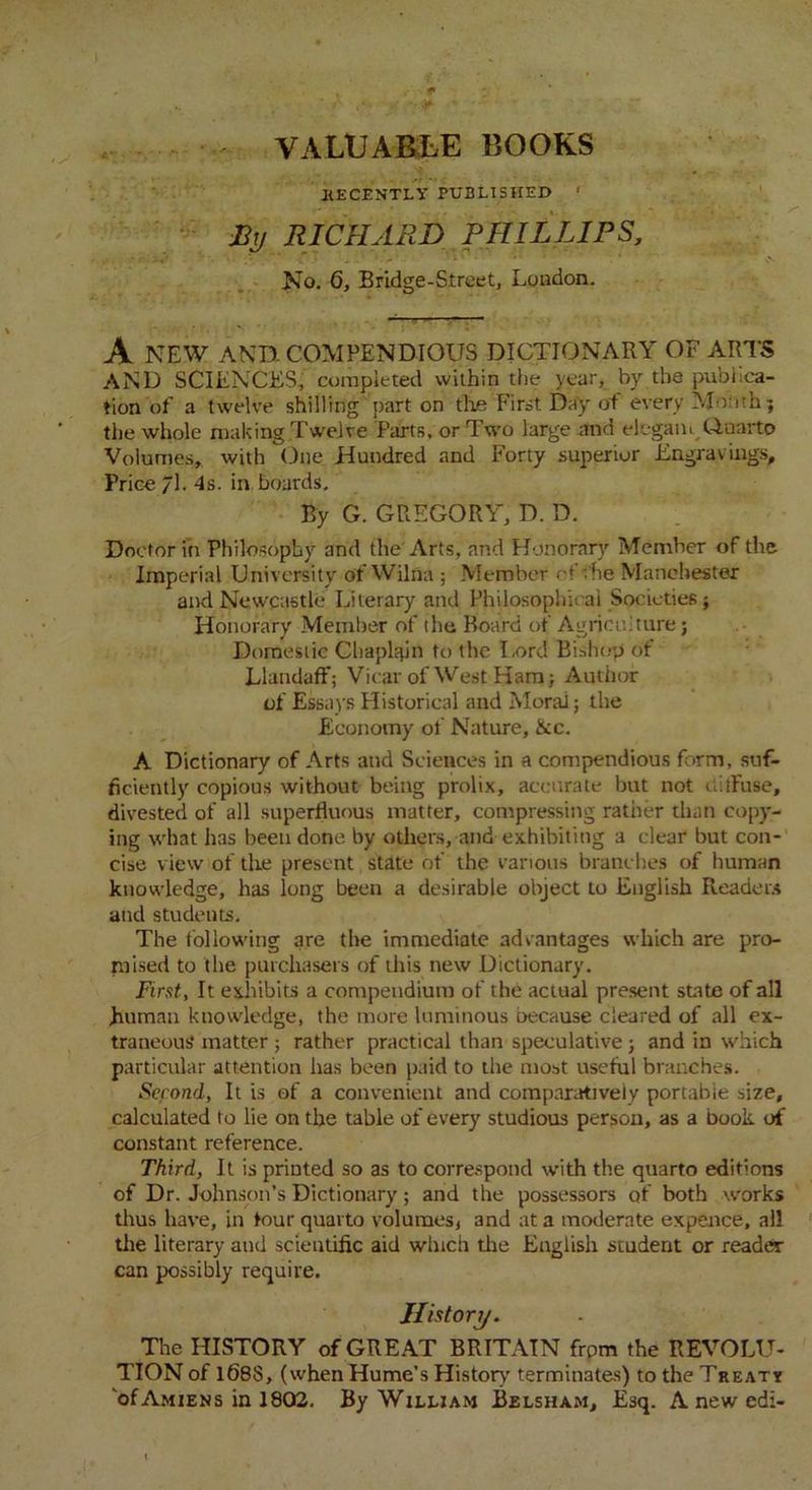 VALUABLE BOOKS .RECENTLY PUBLISHED ’ By RICHARD PHILLIPS, •••■• ■ ' - •• No. 6, Bridge-Street, London. A NEW AND. COMPENDIOUS DICTIONARY OF ARTS AND SCIENCES, completed within the year, by the publica- tion of a twelve shilling part on the First Day of every Month; the whole making Twelve Parts, or Two large and elegant Quarto Volumes, with One Hundred and Forty superior Engravings, Price 71. 4s. in boards. By G. GREGORY, D. D. Doctor in Philosophy and the Arts, and Honorary Member of the Imperial University of Wilfla ; Member of ;he Manchester and Newcastle Literary and Philosophical Societies; Honorary Member of the Board of Agriculture j Domestic Chaplain to the Lord Bishop of Llandaff; Vicar of West Ham; Author of Essays Historical and Moral; the Economy of Nature, &c. A Dictionary of Arts and Sciences in a compendious form, suf- ficiently copious without being prolix, accurate but not ctilfuse, divested of all superfluous matter, compressing rather than copy- ing what has been done by others, and exhibiting a clear but con- cise view of the present state of the various branches of human knowledge, has long been a desirable object to English Readers and students. The following are the immediate advantages which are pro- mised to the purchasers of this new Dictionary. First, It exhibits a compendium of the actual present state of all .human knowledge, the more luminous because cleared of all ex- traneous* matter ; rather practical than speculative; and in which particular attention has been paid to the most useful branches. Sefond, It is of a convenient and comparatively portable size, calculated to lie on the table of every studious person, as a book of constant reference. Third, It is printed so as to correspond with the quarto editions of Dr. Johnson’s Dictionary; and the possessors of both works thus have, in tour quarto volumes, and at a moderate expence, all the literary and scientific aid winch tire English student or reader can possibly require. History. The HISTORY of GREAT BRITAIN from the REVOLU- TION of 168S, (when Hume’s History' terminates) to the Treaty of Amiens in 1802. By William Belsham, Esq. A new edi-