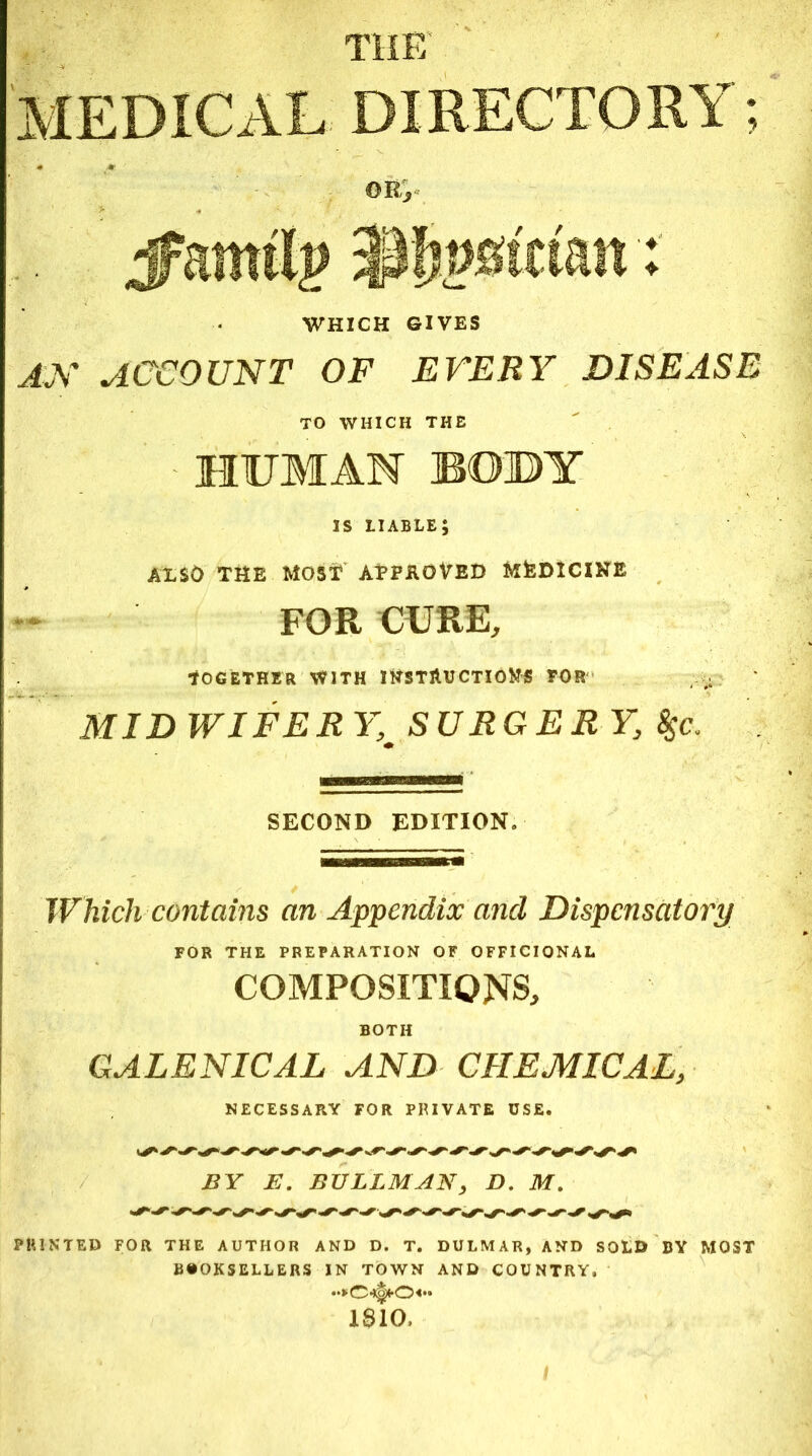 THE MEDICAL DIRECTORY; 0Hj jfamilj? $Ifj»8tctan: WHICH GIVES ax account of every disease TO WHICH THE HUMAN BOBY is liable; AXSO THE MOST APPROVED MfeDICIHE FOR CURE, Together with instructions tor MIDWIFERY, SURGERY, $$c. SECOND EDITION. Which contains an Appendix and Dispensatory FOR THE PREPARATION OF OFFICIONAL COMPOSITIONS, BOTH GALENICAL AND CHEMICAL, NECESSARY FOR PRIVATE USE. S' S'S- s' s* BY E. BULLMAN, D. M. ss S'S'S'S'SSSS'S'S S'S'SS-S'S'~*'S'S-S‘ ss* PRINTED FOR THE AUTHOR AND D. T. DULMAR, AND SOLD BY MOST BOOKSELLERS IN TOWN AND COUNTRY, o«» 1810, /