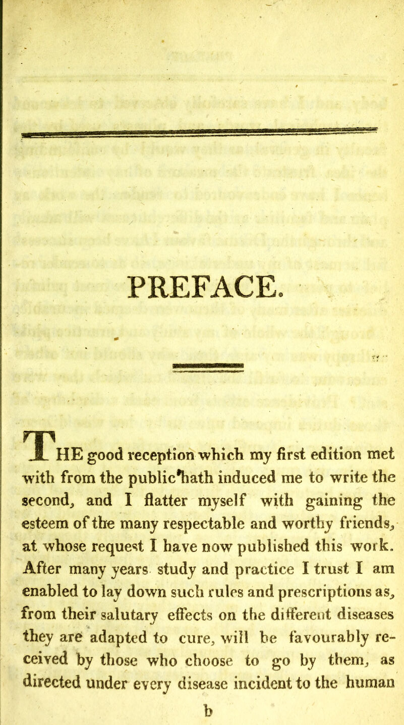 PREFACE. THE good reception which my first edition met with from the public*hath induced me to write the second, and I flatter myself with gaining the esteem of the many respectable and worthy friends, at whose request I have now published this work. After many years study and practice I trust I am enabled to lay down such rules and prescriptions as, from their salutary effects on the ditferent diseases they are adapted to cure, will be favourably re- ceived by those who choose to go by them, as directed under every disease incident to the human b