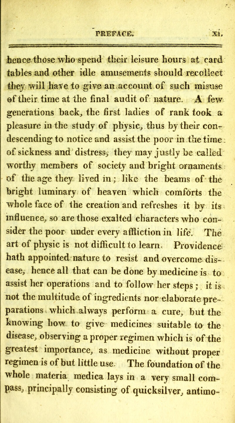 hence those who spend their leisure hours at card tables and other idle amusements should recollect they will hate to give an.account of such misuse of their time at the final audit of nature. A few generations back., the first ladies of rank took a pleasure in the study of physic,, thus by their con- descending to notice and assist the poor in the time of sickness and distress* they may justly be called worthy members of society and bright ornaments of the age they lived in ; like the beams of the bright luminary of heaven which comforts the whole face of the creation and refreshes it by its influence, so are those exalted characters who con- sider the poor under every affliction in life. The art of physic is not difficult to learn. Providence hath appointed nature to resist and overcome dis- ease, hence all that can be done by medicine is to assist her operations and to follow her steps; it is not the multitude of ingredients nor elaborate pre- parations which always perform a cure, but the knowing how to give medicines suitable to the disease, observing a proper regimen which is of the greatest importance, as medicine without proper regimen ts of but little use The foundation of the whole materia medica lays in a very small com- pass, principally consisting of quicksilver, antimo-