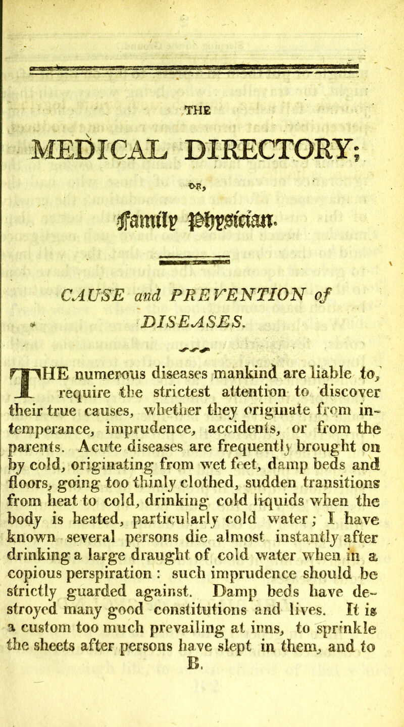 THE MEDICAL DIRECTORY; family ikfasttn- CAUSE and PREVENTION of * DISEASES. THE numerous diseases mankind are liable to, require the strictest attention to discover their true causes, whether they originate from in- temperance, imprudence, accidents, or from the parents. Acute diseases are frequentl) brought on by cold, originating from wet feet, damp beds and floors, going too thinly clothed, sudden transitions from heat to cold, drinking cold liquids when the body is heated, particularly cold water; I have known several persons die almost instantly after drinking a large draught of cold water when in a copious perspiration : such imprudence should be strictly guarded against. Damp beds have de- stroyed many good constitutions and lives. It is a custom too much prevailing at inns, to sprinkle the sheets after persons have slept in them, and to B.