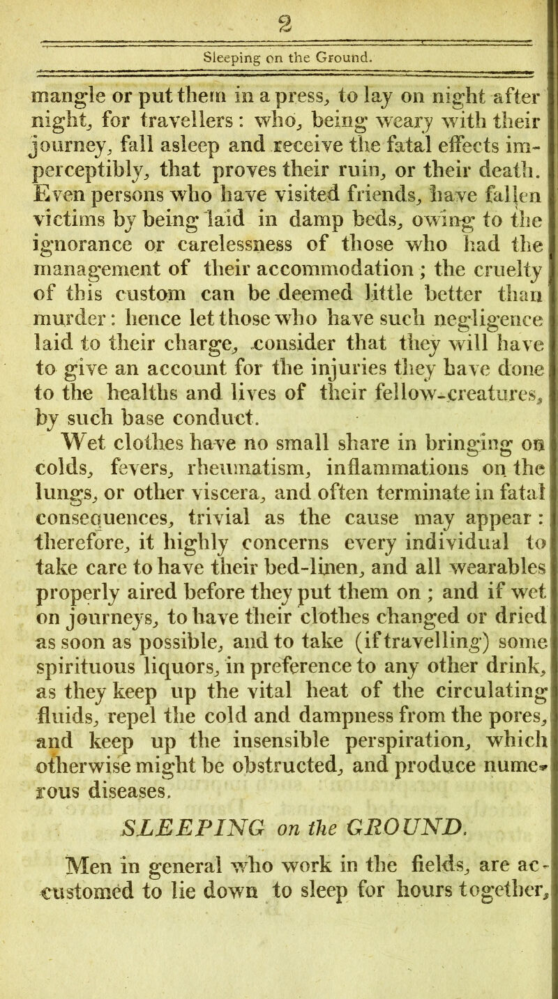 Sleeping on the Ground. mangle or put them in a press, to lay on night after night, for travellers : who, being weary with their journey, fall asleep and receive the fatal effects im- perceptibly, that proves their ruin, or their death. Even persons who have visited friends, have fallen victims by being laid in damp beds, owing to the ignorance or carelessness of those who had the management of their accommodation ; the cruelty of this custom can be deemed little better than murder: hence let those who have such negligence laid to their charge, .consider that they will have to give an account for the injuries they have done to the healths and lives of their fellow-creatures, by such base conduct. Wet clothes have no small share in bringing on colds, fevers, rheumatism, inflammations on the lungs, or other viscera, and often terminate in fatal consequences, trivial as the cause may appear: therefore, it highly concerns every individual to take care to have their bed-linen, and all wearables properly aired before they put them on ; and if wet on journeys, to have their clothes changed or dried as soon as possible, and to take (if travelling) some spirituous liquors, in preference to any other drink, as they keep up the vital heat of the circulating fluids, repel the cold and dampness from the pores, and keep up the insensible perspiration, which otherwise might be obstructed, and produce nume* rous diseases. SLEEPING on the GROUND. Men in general who work in the fields, are ac- customed to lie down to sleep for hours together.