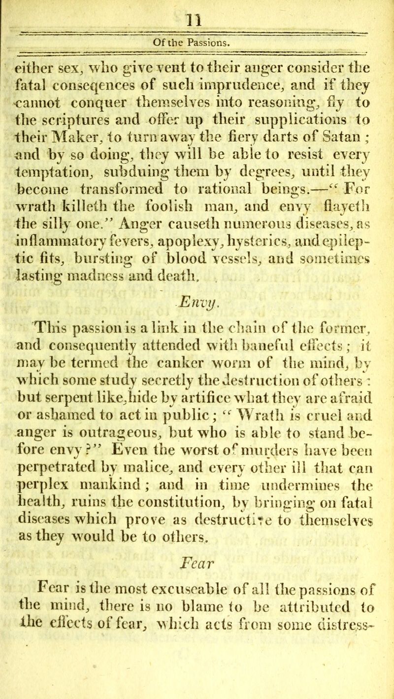 Of the Passions. either sex, who give vent to their auger consider the fatal conseqences of such imprudence, and if they cannot conquer themselves into reasoning, fiy to the scriptures and offer up their supplications to their Maker, to turn away the fiery darts of Satan ; and by so doing, they will be able to resist every temptation, subduing them by degrees, until they become transformed to rational beings.—For wrath killeth the foolish man, and envy fiayeth the silly one/' Anger causeth numerous diseases, as inflammatory fevers, apoplexy, hysterics, and epilep- tic fits, bursting of blood vessels, and sometimes lasting madness and death. Envy. This passion is a link in the chain of the former, and consequently attended with baneful effects; it may be termed the canker worm of the mind, by which some study secretly the destruction of others : but serpent like.hide by artifice w hat they are afraid or ashamed to act in public; f<r Wrath is cruel and anger is outrageous, but who is able to stand be- fore envy ?” Even the worst of murders have been perpetrated by malice, and every other ill that can perplex mankind; and in time undermines the health, ruins the constitution, bv bringing on fatal diseases which prove as destructive to themselves as they would be to others. Fear Fear is the most exeuseable of all the passions of the mind, there is no blame to he attributed to the effects of fear, which acts from some distress-