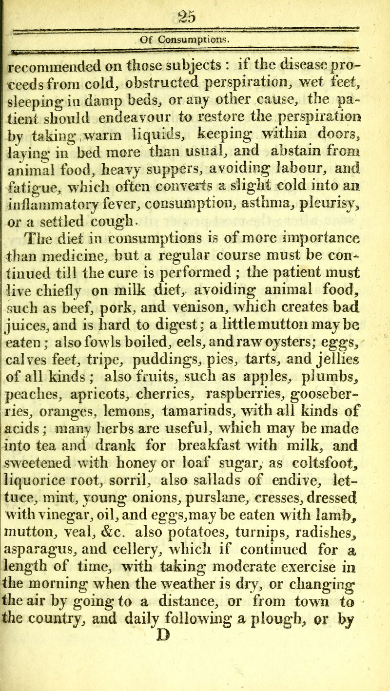 Of Consumptions. recommended on those subjects : if the disease pro- ceeds from cold, obstructed perspiration, wet feet, sleeping in damp beds, or any other cause, the pa- tient should endeavour to restore the perspiration by taking,warm liquids, keeping within doors, laying in bed more than usual, and abstain from animal food, heavy suppers, avoiding labour, and fatigue, which often converts a slight cold into an inflammatory fever, consumption, asthma, pleurisy, or a settled cough. The diet in consumptions is of more importance than medicine, but a regular course must be con- tinued till the cure is performed ; the patient must live chiefly on milk diet, avoiding animal food, such as beef, pork, and venison, which creates bad juices, and is hard to digest; a little mutton maybe eaten; also fowls boiled, eels, and raw oysters; eggs, calves feet, tripe, puddings, pies, tarts, and jellies of all kinds; also fruits, such as apples, plumbs, i peaches, apricots, cherries, raspberries, gooseber- ries, oranges, lemons, tamarinds, with all kinds of acids; many herbs are useful, which may be made into tea and drank for breakfast with milk, and sweetened with honey or loaf sugar, as coltsfoot, liquorice root, sorril, also sallads of endive, let- tuce, mint, young onions, purslane, cresses, dressed with vinegar, oil, and eggs,may be eaten with lamb, mutton, veal, &c. also potatoes, turnips, radishes, asparagus, and cellery, which if continued for a length of time, with taking moderate exercise in the morning when the weather is dry, or changing the air by going to a distance, or from town to the country, and daily following a plough, or by