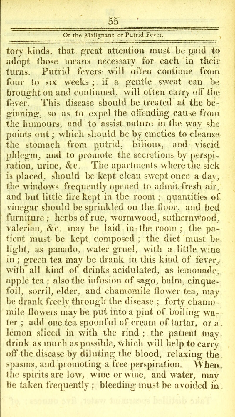 tory kinds, that great attention must be paid to adopt those means necessary for each in their turns. Putrid fevers will often continue from four to six weeks ; if a gentle sweat can be brought on and continued,, will often carry off the fever. This disease should be treated at the be- ginning, so as to expel the offending cause from the humours, and to assist nature in the way she points out; which should be by emetics to cleanse the stomach from putrid, bilious, and viscid phlegm, and to promote the secretions by perspi- ration, urine, &c. The apartments where the sick is placed, should be kept clean swept once a day, the windows frequently opened to admit fresh air, and but little fire kept in the room ; quantities of vinegar should be sprinkled on the floor, and bed furniture ; herbs of rue, wormwood, suthernwood, valerian, &c. may be laid in the room ; Hie pa- tient must be kept composed ; the diet must be light, as panado, water gruel, with a little wine in; green tea may be drank in this kind of fever, with all kind of drinks acidulated, as lemonade, apple tea ; alsotlic infusion of sago, balm, cinque- foil, sorril, elder, and chamomile flower tea, may be drank freely through the disease ; forty chamo- mile flowers maybe put into a pint of boiling wa- ter ; add one tea spoonful of cream of tartar, or a. lemon sliced in with the rind ; the patient may, drink as much as possible, which will help to carry off the disease by diluting the blood, relaxing the spasms, and promoting a free perspiration. When the spirits are low, wine or wine, and water, may be taken frequently ; bleeding must be avoided in