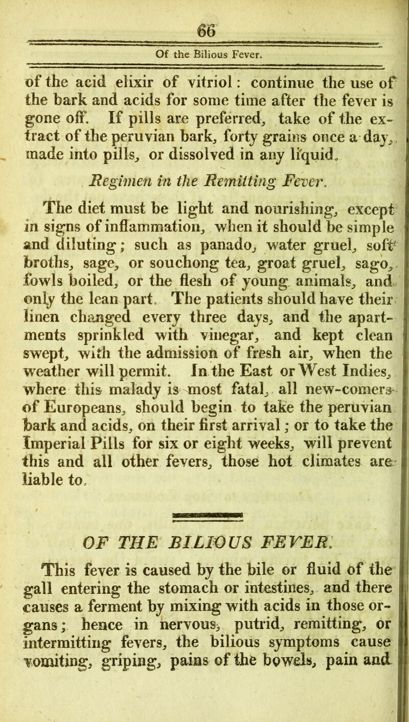 Of the Bilious Fever. of the acid elixir of vitriol: continue the use of the bark and acids for some time after the fever is gone off. If pills are preferred, take of the ex- tract of the peruvian bark, forty grains once a day, ; made into pills, or dissolved in any liquid. Regimen in the Remitting Fever. The diet must be light and nourishing, except in signs of inflammation, when it should be simple and diluting; such as panado, water gruel, soft- broths, sage, or souchong tea, groat gruel, sago,. fowls boiled, or the flesh of young animals, and only the lean part, The patients should have their linen changed every three days, and the apart- ments sprinkled with vinegar, and kept clean swept, with the admission of fresh air, when the weather will permit. In the East or West Indies, where this malady is most fatal, all new-comers of Europeans, should begin to take the peruvian bark and acids, on their first arrival; or to take the Imperial Pills for six or eight weeks, will prevent this and all other fevers, those hot climates are liable to. OF THE BILIOUS FEVER. This fever is caused by the bile or fluid of the gall entering the stomach or intestines, and there causes a ferment by mixing with acids in those or- gans; hence in nervous, putrid, remitting, or intermitting fevers, the bilious symptoms cause vomiting, griping, pains of the bowels, pain and ,