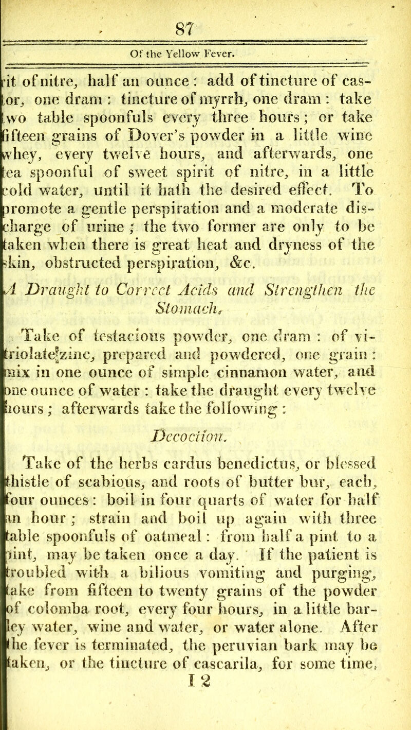 Of the Yellow Fever. rit of nitre,, half an ounce : add of tincture of cas- tor, one dram r tincture of myrrh, one dram : take [wo table spoonfuls every three hours; or take fifteen grains of Dover’s powder in a little wine whey, every twelve hours, and afterwards, one tea spoonful of sweet spirit of nitre, in a little cold water, until it hath the desired effect. To iromote a gentle perspiration and a moderate dis- charge of urine ; the two former are only to be taken when there is great heat and dryness of the dun, obstructed perspiration, &c. A Draught to Correct Acids and Strengthen the Stomach, Take of testacious pow der, one dram : of vi- triolatefzinc, prepared and powdered, one grain : mix in one ounce of simple cinnamon water, and me ounce of water : take the draught every twelve lours; afterwards take the following ; Decoction. Take of the herbs cardus benedictus, or blessed thistle of scabious, and roots of butter bur, each, four ounces : boil in four quarts of water for half m hour; strain and boil up again with three table spoonfuls of oatmeal: from half a pint to a pint, may be taken once a day. If the patient is troubled with a bilious vomiting and purging, take from fifteen to twenty grains of the powder of colomba root, every four hours, in a little bar- ley water, wine and water, or water alone. After the fever is terminated, the peruvian bark may be taken, or the tincture of cascarila, for some time, 12