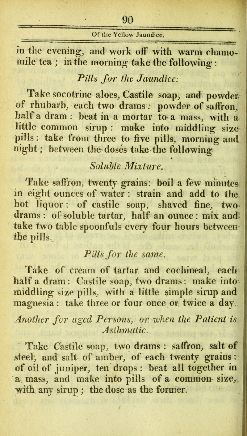 Of the Yellow Jaundice. in the evening and work off with warm chamo- mile tea ; in the morning take the following : Pills for the Jaundice: Take socotrine aloes., Castile soap, and powder of rhubarb, each two drams: powder, of saffron, half a dram : beat in a mortar to a mass, with a little common sirup : make into middling size- pills : take from three to five pills, morning and night; between the doses take the following Soluble Mixture. Take saffron, twenty grains: boil a few minutes in eight ounces of water : strain and add to the hot liquor: of castile soap, shaved fine, two drams : of soluble tartar, half an ounce : mix and take two table spoonfuls every four hours between the pills. Pills for the same. Take of cream of tartar and cochineal, each half a dram: Castile soap, two drams: make into middling size pills, with a little simple sirup and magnesia: take three or four once or twice a day. Another for aged Persons, or when the Patient is Asthmatic. Take Castile soap, two drams: saffron, salt of steel, and salt- of amber, of each twenty grains: of oil of juniper, ten drops : beat all together in a mass, and make into pills of a common sizer, with any sirup; the dose as the former.