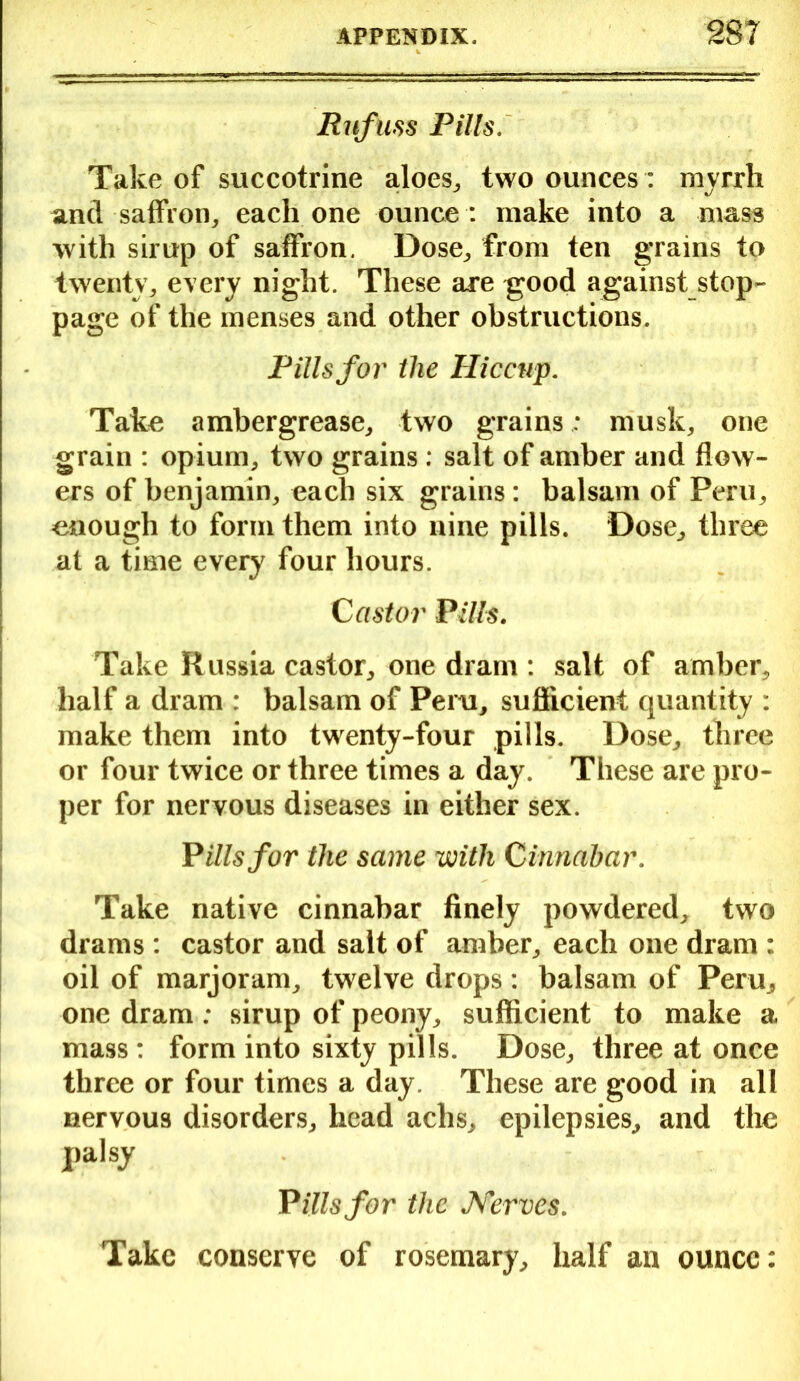 Rufliss Pills. Take of succotrine aloes,, two ounces : myrrh anti saffron, each one ounce : make into a mass with sirup of saffron. Dose, from ten grains to twenty, every night. These are good against stop- page of the menses and other obstructions. Pills for the Hiccup. Take ambergrease, two grainsmusk, one grain : opium, two grains: salt of amber and flow- ers of benjamin, each six grains: balsam of Peru, enough to form them into nine pills. Dose, three at a time every four hours. Castor Pills. Take Russia castor, one dram : salt of amber, half a dram : balsam of Peru, sufficient quantity : make them into twenty-four pills. Dose, three or four twice or three times a day. These are pro- per for nervous diseases in either sex. P ills for the same -with Cinnabar. Take native cinnabar finely powdered, two drams : castor and salt of amber, each one dram : oil of marjoram, twelve drops: balsam of Peru, one dram: sirup of peony, sufficient to make a mass: form into sixty pills. Dose, three at once three or four times a day. These are good in all nervous disorders, head aclis, epilepsies, and the palsy Pills for the Nerves. Take conserve of rosemary, half an ounce: