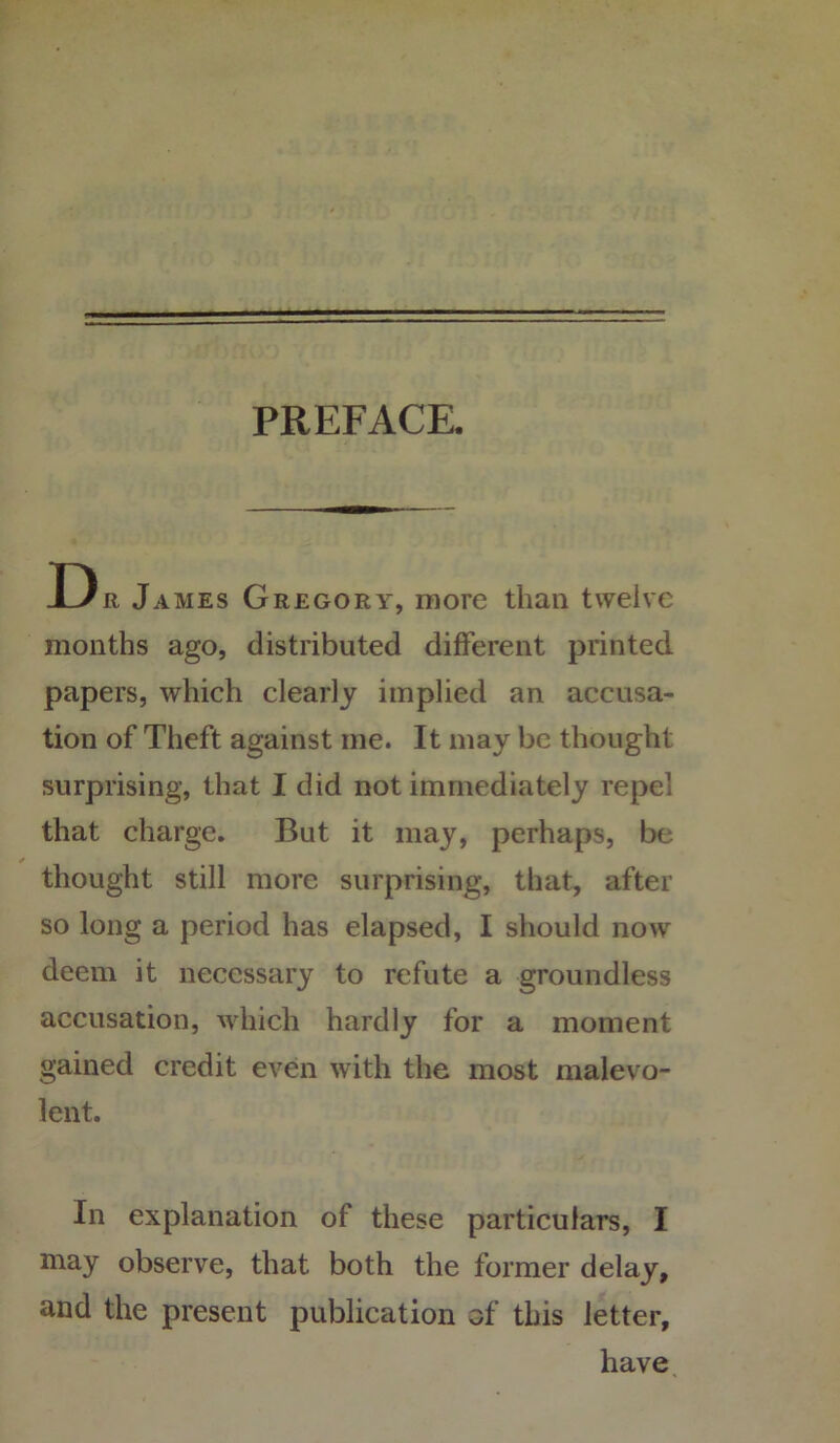 PREFACE. Dr James Gregory, more than twelve months ago, distributed different printed papers, which clearly implied an accusa- tion of Theft against me. It may be thought surprising, that I did not immediately repel that charge. But it may, perhaps, be thought still more surprising, that, after so long a period has elapsed, I should now deem it necessary to refute a groundless accusation, which hardly for a moment gained credit even with the most malevo- lent. In explanation of these particulars, I may observe, that both the former delay, and the present publication of this letter, have