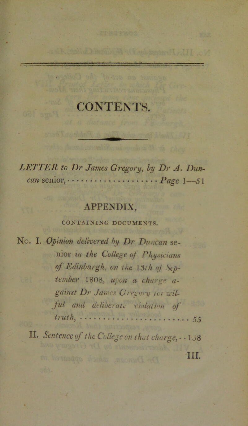 LETTER to Dr James Gregory, by Dr A. Dun- can senior, Page 1—51 APPENDIX, CONTAINING DOCUMENTS. No. I. Opinion delivered by Dr Duncan se- nior in the College of Physicians of Edinburgh, on me 1 Sth of Sep- tember 1808, u on a ch'P'tm a- gainst Dr James Gregory /< / wil- ful atid deliberate violation of truth, 55 II. Sentence of the College on th.U charge, • • 1 j$ III.