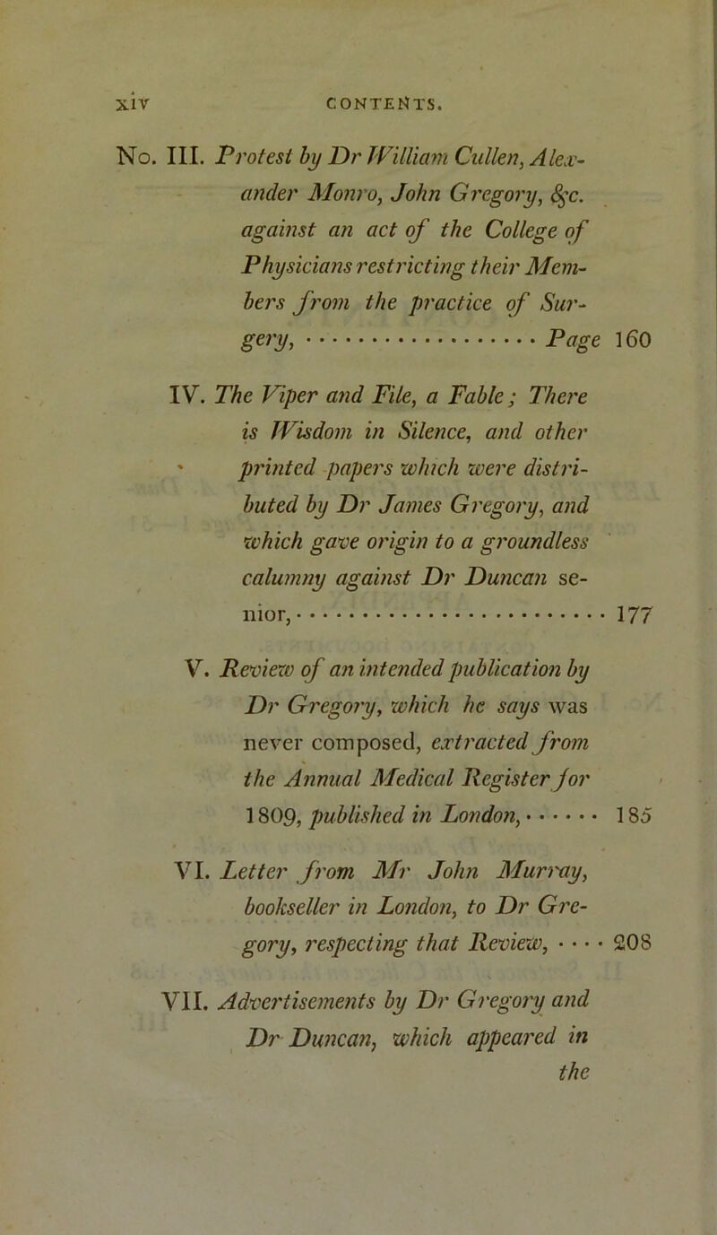 No. III. Protest by Dr William Cullen, Alex- ander Monro, John Gregory, 8$c. against an act of the College of Physicians restricting their Mem- bers from the practice of Sur- gery, Page 160 IV. The Viper and File, a Fable; There is Wisdom in Silence, and other ' printed papers which were distri- buted by Dr James Gregory, and which gave origin to a groundless calumny against Dr Duncan se- nior, 177 V. Review of an intended publication by Dr Gregory, which he says was never composed, extracted from the Annual Medical Register for 1809, published in London, 185 VI. Letter from Mr John Murray, bookseller in London, to Dr Gre- gory, respecting that Review, • • • • 208 VII. Advertisements by Dr Gregory and Dr Duncan, which appeared in the