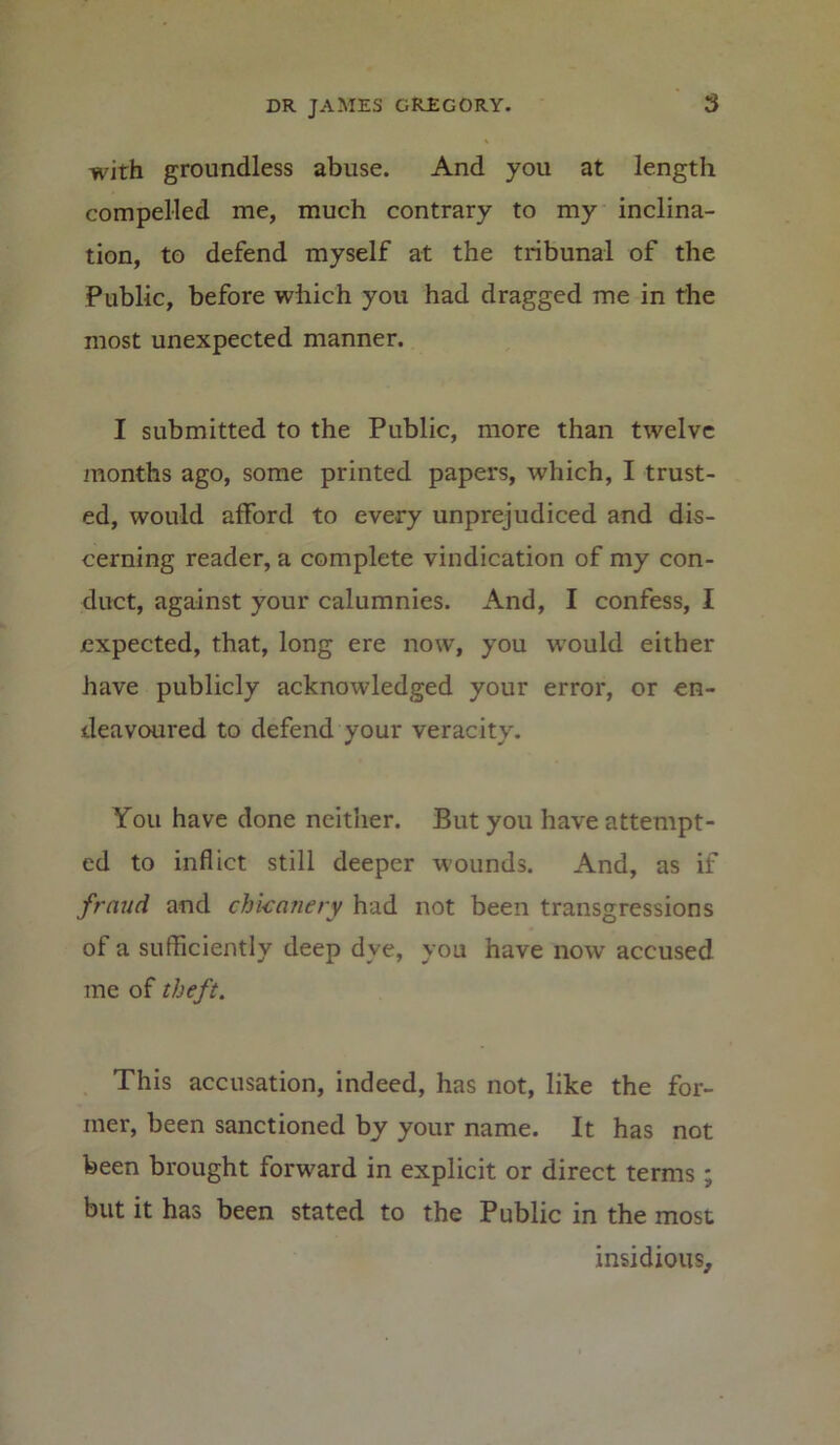 with groundless abuse. And you at length compelled me, much contrary to my inclina- tion, to defend myself at the tribunal of the Public, before which you had dragged me in the most unexpected manner. I submitted to the Public, more than twelve months ago, some printed papers, which, I trust- ed, would afford to every unprejudiced and dis- cerning reader, a complete vindication of my con- duct, against your calumnies. And, I confess, I expected, that, long ere now, you tvould either have publicly acknowledged your error, or en- deavoured to defend your veracity. You have done neither. But you have attempt- ed to inflict still deeper wounds. And, as if fraud and chicanery had not been transgressions of a sufficiently deep dye, you have now accused me of theft. This accusation, indeed, has not, like the for- mer, been sanctioned by your name. It has not been brought forward in explicit or direct terms; but it has been stated to the Public in the most insidious.