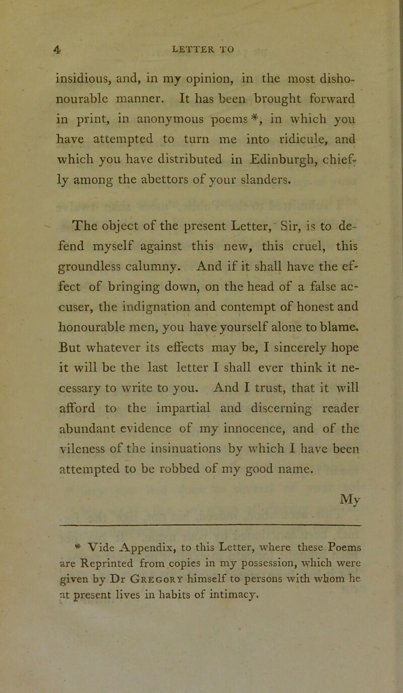 insidious, and, in my opinion, in the most disho- nourable manner. It has been brought forward in print, in anonymous poems *, in which you have attempted to turn me into ridicule, and which you have distributed in Edinburgh, chief- ly among the abettors of your slanders. The object of the present Letter, Sir, is to de- fend myself against this new, this cruel, this groundless calumny. And if it shall have the ef- fect of bringing down, on the head of a false ac- cuser, the indignation and contempt of honest and honourable men, you have yourself alone to blame. But whatever its effects may be, I sincerely hope it will be the last letter I shall ever think it ne- cessary to write to you. And I trust, that it will afford to the impartial and discerning reader abundant evidence of my innocence, and of the vileness of the insinuations by which I have been attempted to be robbed of my good name. My * Vide Appendix, to this Letter, where these Poems are Reprinted from copies in my possession, which were given by Dr Gregory himself to persons with whom he at present lives in habits of intimacy.