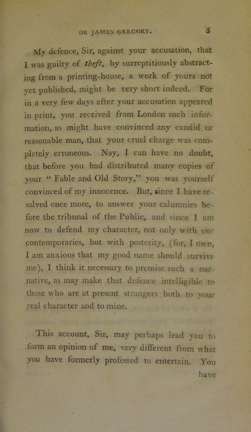 (Vly defence, Sir, against your accusation, that I was guilty of theft, by surreptitiously abstract- ing from a printing-house, a work of yours not vet published, might be very short indeed. For in a very few days after your accusation appeared in print, you received from London such infor- mation, as might have convinced any candid or reasonable man, that your cruel charge was com- pletely erroneous. Nay, I can have no doubt, that before you had distributed many copies of your “ Fable and Old Story,” you was yourself convinced of my innocence. But, since I have re- solved once more, to answer your calumnies be- fore the tribunal of the Public, and since I am now to defend my character, not only with our contemporaries, but with posterity, (for, I own, I am anxious that my good name should survive me), I think it necessary to premise such a nar- native, as may make that defence intelligible to those who are at present strangers both to your jreal character and to mine. This account, Sir, may perhaps lead you to form an opinion of me, very different from what you have formerly professed to entertain. You have