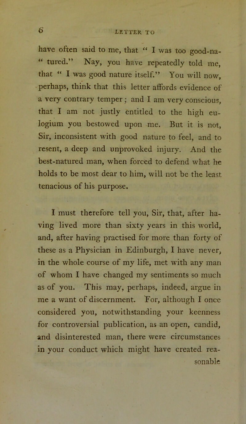 have often said to me, that “ I was too good-na- “ tured.” Nay, you have repeatedly told me, that “ I was good nature itself.” You will now, perhaps, think that this letter affords evidence of a very contrary temper; and I am very conscious, that I am not justly entitled to the high eu- logium you bestowed upon me. But it is not, Sir, inconsistent with good nature to feel, and to resent, a deep and unprovoked injury. And the best-natured man, when forced to defend what he holds to be most dear to him, will not be the least tenacious of his purpose. I must therefore tell you, Sir, that, after ha- ving lived more than sixty years in this world, and, after having practised for more than forty of these as a Physician in Edinburgh, I have never, in the whole course of my life, met with any man of whom I have changed my sentiments so much as of you. This may, perhaps, indeed, argue in me a want of discernment. Tor, although I once considered you, notwithstanding your keenness for controversial publication, as an open, candid, and disinterested man, there were circumstances in your conduct which might have created rea- sonable